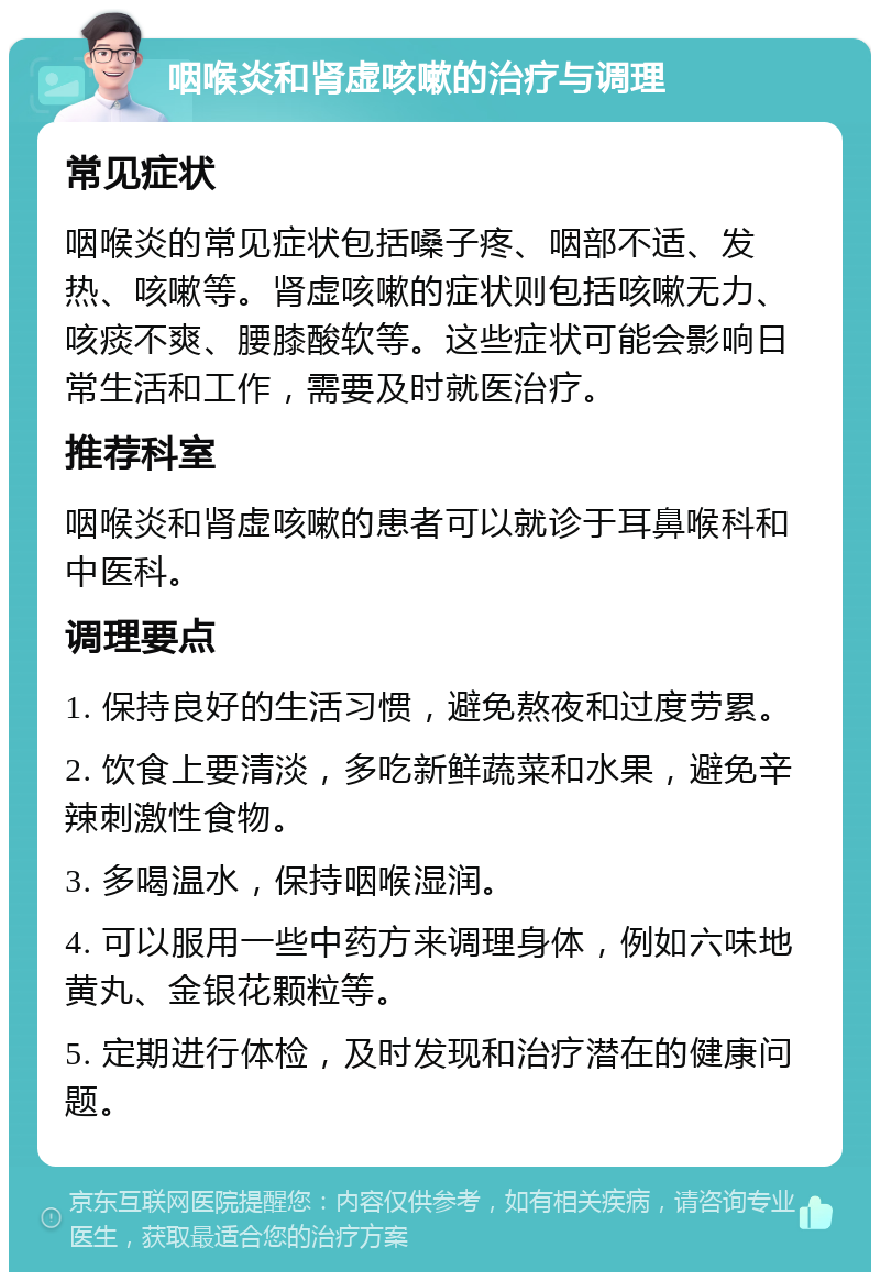 咽喉炎和肾虚咳嗽的治疗与调理 常见症状 咽喉炎的常见症状包括嗓子疼、咽部不适、发热、咳嗽等。肾虚咳嗽的症状则包括咳嗽无力、咳痰不爽、腰膝酸软等。这些症状可能会影响日常生活和工作，需要及时就医治疗。 推荐科室 咽喉炎和肾虚咳嗽的患者可以就诊于耳鼻喉科和中医科。 调理要点 1. 保持良好的生活习惯，避免熬夜和过度劳累。 2. 饮食上要清淡，多吃新鲜蔬菜和水果，避免辛辣刺激性食物。 3. 多喝温水，保持咽喉湿润。 4. 可以服用一些中药方来调理身体，例如六味地黄丸、金银花颗粒等。 5. 定期进行体检，及时发现和治疗潜在的健康问题。