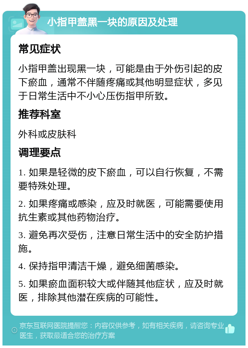 小指甲盖黑一块的原因及处理 常见症状 小指甲盖出现黑一块，可能是由于外伤引起的皮下瘀血，通常不伴随疼痛或其他明显症状，多见于日常生活中不小心压伤指甲所致。 推荐科室 外科或皮肤科 调理要点 1. 如果是轻微的皮下瘀血，可以自行恢复，不需要特殊处理。 2. 如果疼痛或感染，应及时就医，可能需要使用抗生素或其他药物治疗。 3. 避免再次受伤，注意日常生活中的安全防护措施。 4. 保持指甲清洁干燥，避免细菌感染。 5. 如果瘀血面积较大或伴随其他症状，应及时就医，排除其他潜在疾病的可能性。