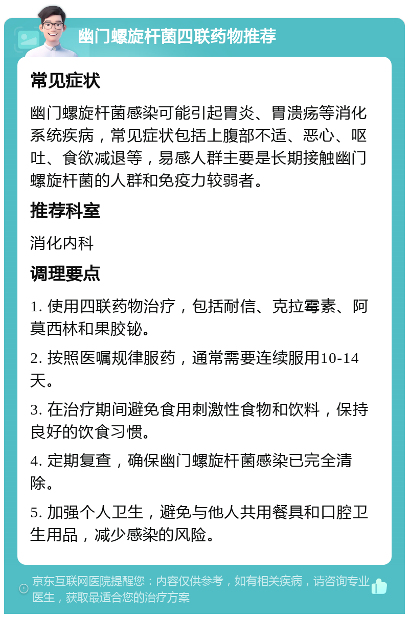 幽门螺旋杆菌四联药物推荐 常见症状 幽门螺旋杆菌感染可能引起胃炎、胃溃疡等消化系统疾病，常见症状包括上腹部不适、恶心、呕吐、食欲减退等，易感人群主要是长期接触幽门螺旋杆菌的人群和免疫力较弱者。 推荐科室 消化内科 调理要点 1. 使用四联药物治疗，包括耐信、克拉霉素、阿莫西林和果胶铋。 2. 按照医嘱规律服药，通常需要连续服用10-14天。 3. 在治疗期间避免食用刺激性食物和饮料，保持良好的饮食习惯。 4. 定期复查，确保幽门螺旋杆菌感染已完全清除。 5. 加强个人卫生，避免与他人共用餐具和口腔卫生用品，减少感染的风险。