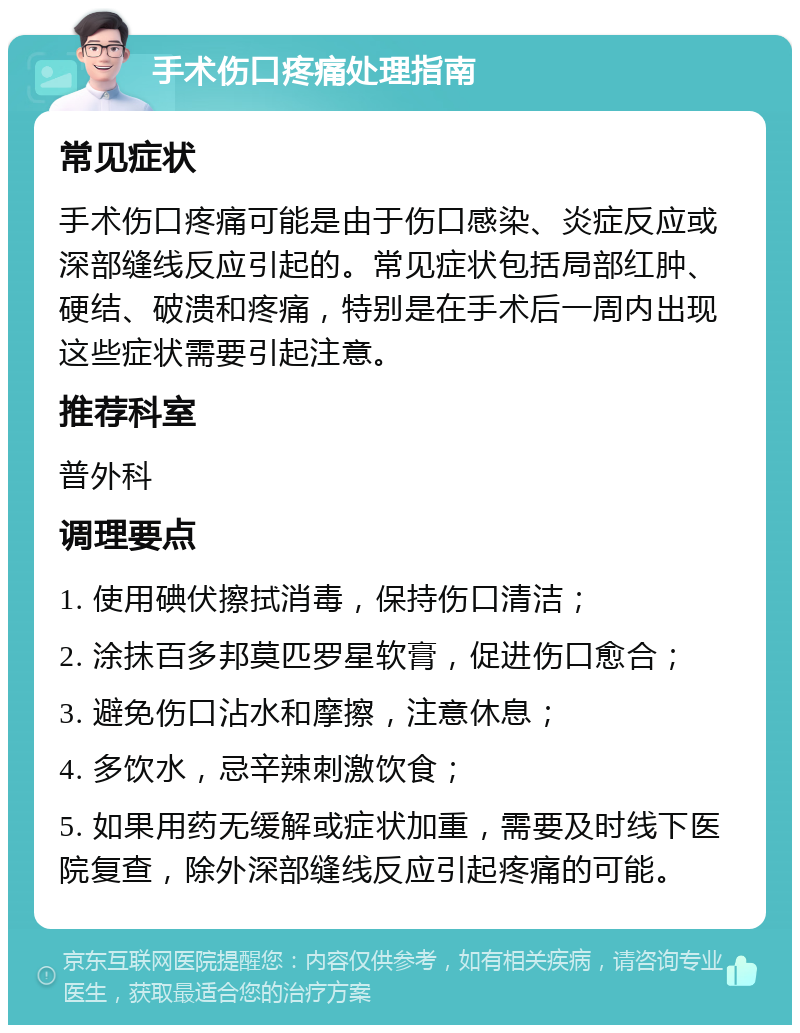 手术伤口疼痛处理指南 常见症状 手术伤口疼痛可能是由于伤口感染、炎症反应或深部缝线反应引起的。常见症状包括局部红肿、硬结、破溃和疼痛，特别是在手术后一周内出现这些症状需要引起注意。 推荐科室 普外科 调理要点 1. 使用碘伏擦拭消毒，保持伤口清洁； 2. 涂抹百多邦莫匹罗星软膏，促进伤口愈合； 3. 避免伤口沾水和摩擦，注意休息； 4. 多饮水，忌辛辣刺激饮食； 5. 如果用药无缓解或症状加重，需要及时线下医院复查，除外深部缝线反应引起疼痛的可能。