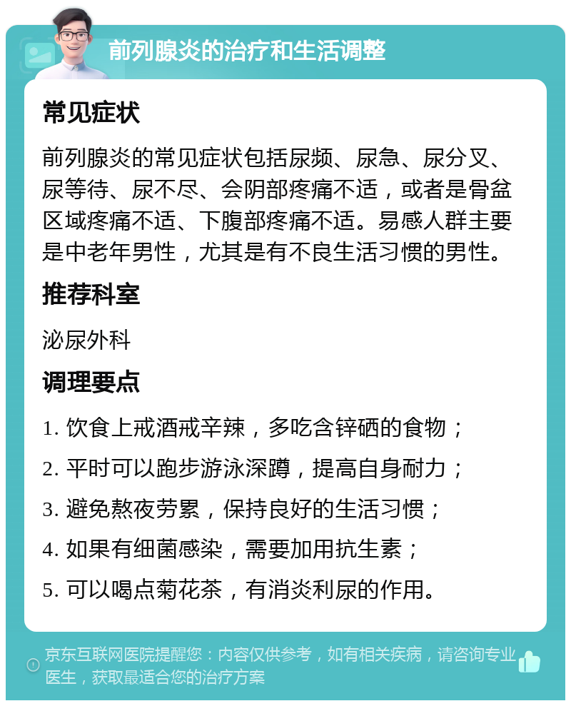 前列腺炎的治疗和生活调整 常见症状 前列腺炎的常见症状包括尿频、尿急、尿分叉、尿等待、尿不尽、会阴部疼痛不适，或者是骨盆区域疼痛不适、下腹部疼痛不适。易感人群主要是中老年男性，尤其是有不良生活习惯的男性。 推荐科室 泌尿外科 调理要点 1. 饮食上戒酒戒辛辣，多吃含锌硒的食物； 2. 平时可以跑步游泳深蹲，提高自身耐力； 3. 避免熬夜劳累，保持良好的生活习惯； 4. 如果有细菌感染，需要加用抗生素； 5. 可以喝点菊花茶，有消炎利尿的作用。