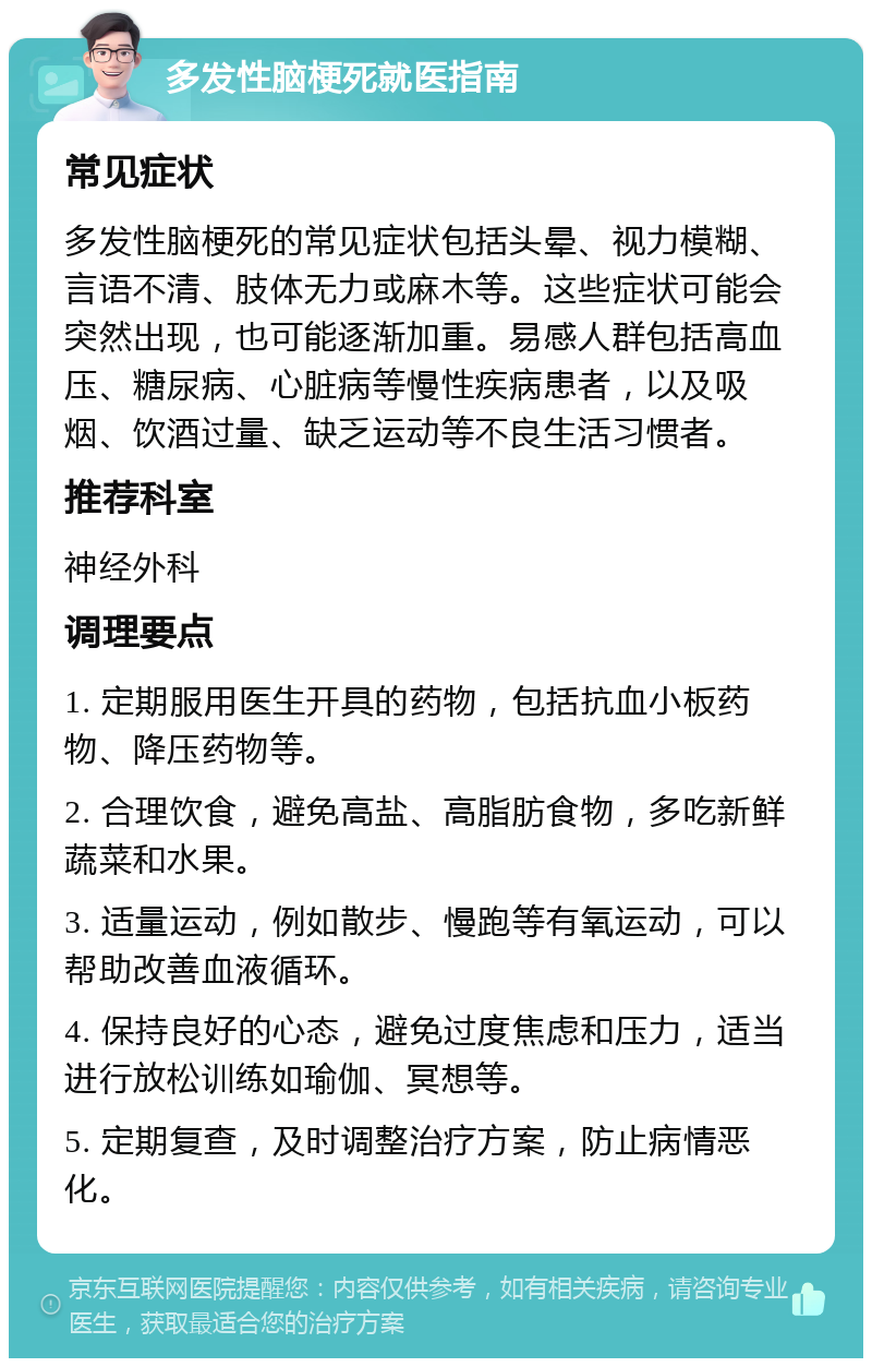 多发性脑梗死就医指南 常见症状 多发性脑梗死的常见症状包括头晕、视力模糊、言语不清、肢体无力或麻木等。这些症状可能会突然出现，也可能逐渐加重。易感人群包括高血压、糖尿病、心脏病等慢性疾病患者，以及吸烟、饮酒过量、缺乏运动等不良生活习惯者。 推荐科室 神经外科 调理要点 1. 定期服用医生开具的药物，包括抗血小板药物、降压药物等。 2. 合理饮食，避免高盐、高脂肪食物，多吃新鲜蔬菜和水果。 3. 适量运动，例如散步、慢跑等有氧运动，可以帮助改善血液循环。 4. 保持良好的心态，避免过度焦虑和压力，适当进行放松训练如瑜伽、冥想等。 5. 定期复查，及时调整治疗方案，防止病情恶化。