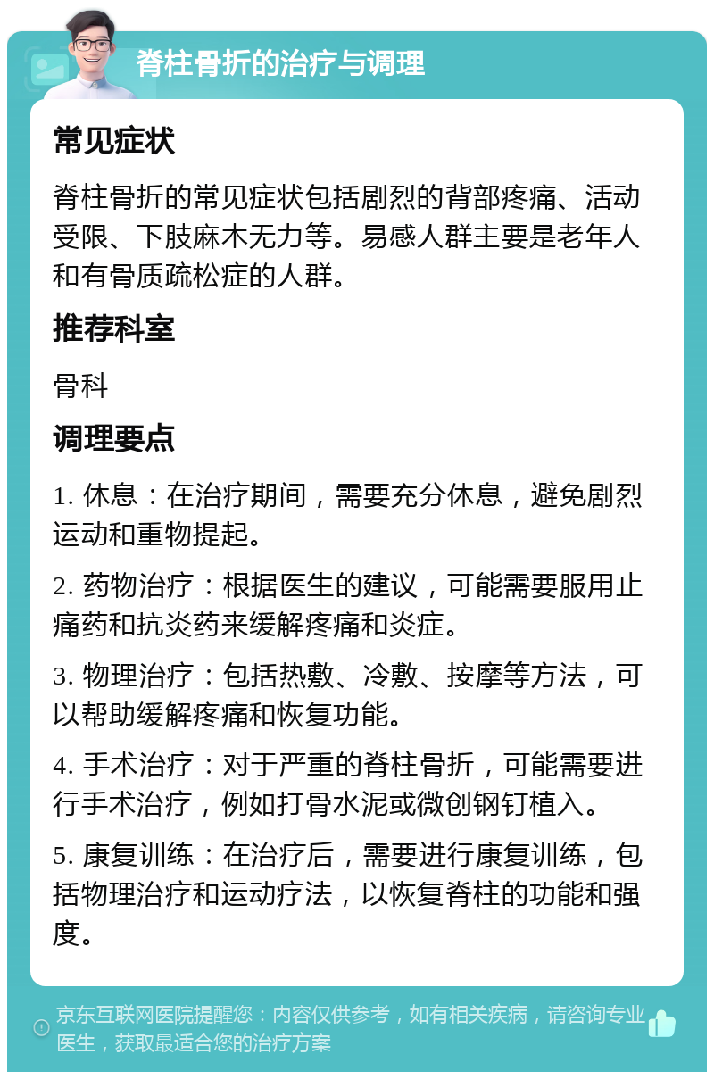 脊柱骨折的治疗与调理 常见症状 脊柱骨折的常见症状包括剧烈的背部疼痛、活动受限、下肢麻木无力等。易感人群主要是老年人和有骨质疏松症的人群。 推荐科室 骨科 调理要点 1. 休息：在治疗期间，需要充分休息，避免剧烈运动和重物提起。 2. 药物治疗：根据医生的建议，可能需要服用止痛药和抗炎药来缓解疼痛和炎症。 3. 物理治疗：包括热敷、冷敷、按摩等方法，可以帮助缓解疼痛和恢复功能。 4. 手术治疗：对于严重的脊柱骨折，可能需要进行手术治疗，例如打骨水泥或微创钢钉植入。 5. 康复训练：在治疗后，需要进行康复训练，包括物理治疗和运动疗法，以恢复脊柱的功能和强度。