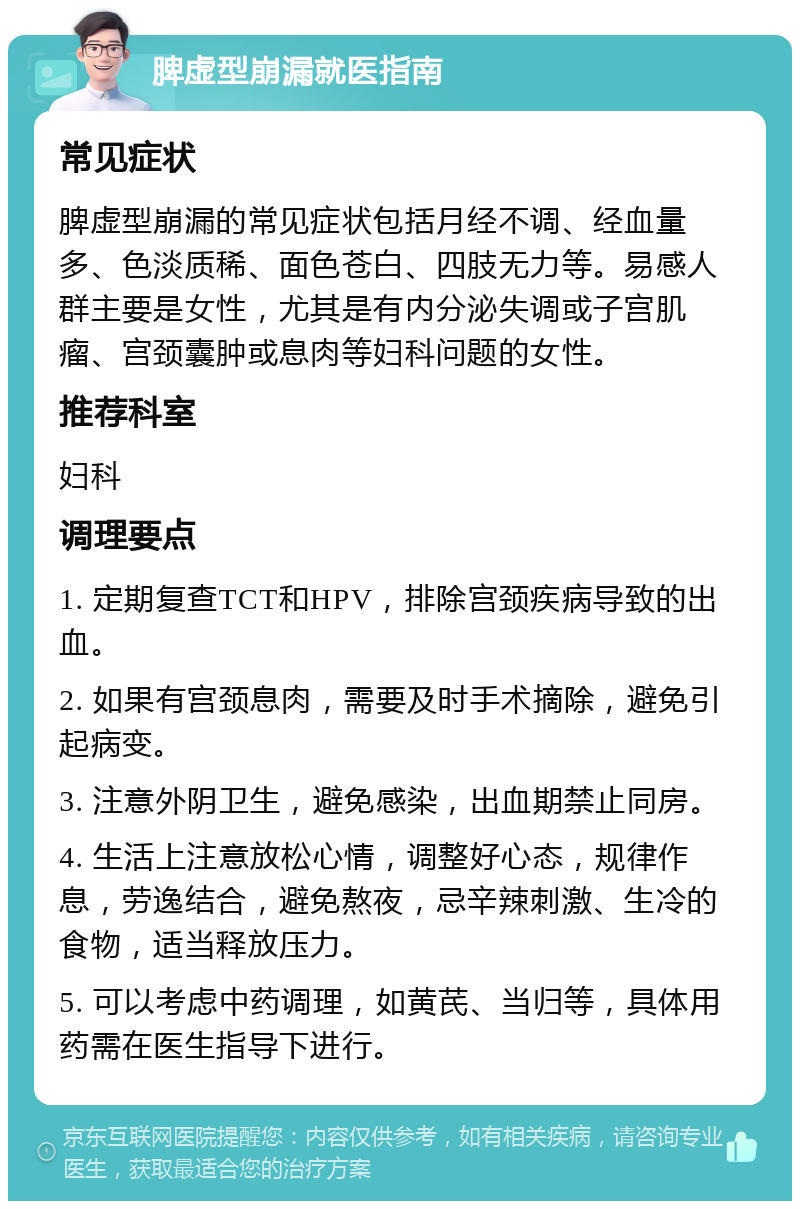 脾虚型崩漏就医指南 常见症状 脾虚型崩漏的常见症状包括月经不调、经血量多、色淡质稀、面色苍白、四肢无力等。易感人群主要是女性，尤其是有内分泌失调或子宫肌瘤、宫颈囊肿或息肉等妇科问题的女性。 推荐科室 妇科 调理要点 1. 定期复查TCT和HPV，排除宫颈疾病导致的出血。 2. 如果有宫颈息肉，需要及时手术摘除，避免引起病变。 3. 注意外阴卫生，避免感染，出血期禁止同房。 4. 生活上注意放松心情，调整好心态，规律作息，劳逸结合，避免熬夜，忌辛辣刺激、生冷的食物，适当释放压力。 5. 可以考虑中药调理，如黄芪、当归等，具体用药需在医生指导下进行。