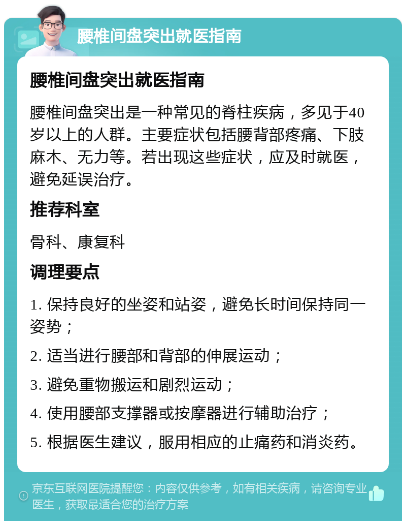 腰椎间盘突出就医指南 腰椎间盘突出就医指南 腰椎间盘突出是一种常见的脊柱疾病，多见于40岁以上的人群。主要症状包括腰背部疼痛、下肢麻木、无力等。若出现这些症状，应及时就医，避免延误治疗。 推荐科室 骨科、康复科 调理要点 1. 保持良好的坐姿和站姿，避免长时间保持同一姿势； 2. 适当进行腰部和背部的伸展运动； 3. 避免重物搬运和剧烈运动； 4. 使用腰部支撑器或按摩器进行辅助治疗； 5. 根据医生建议，服用相应的止痛药和消炎药。