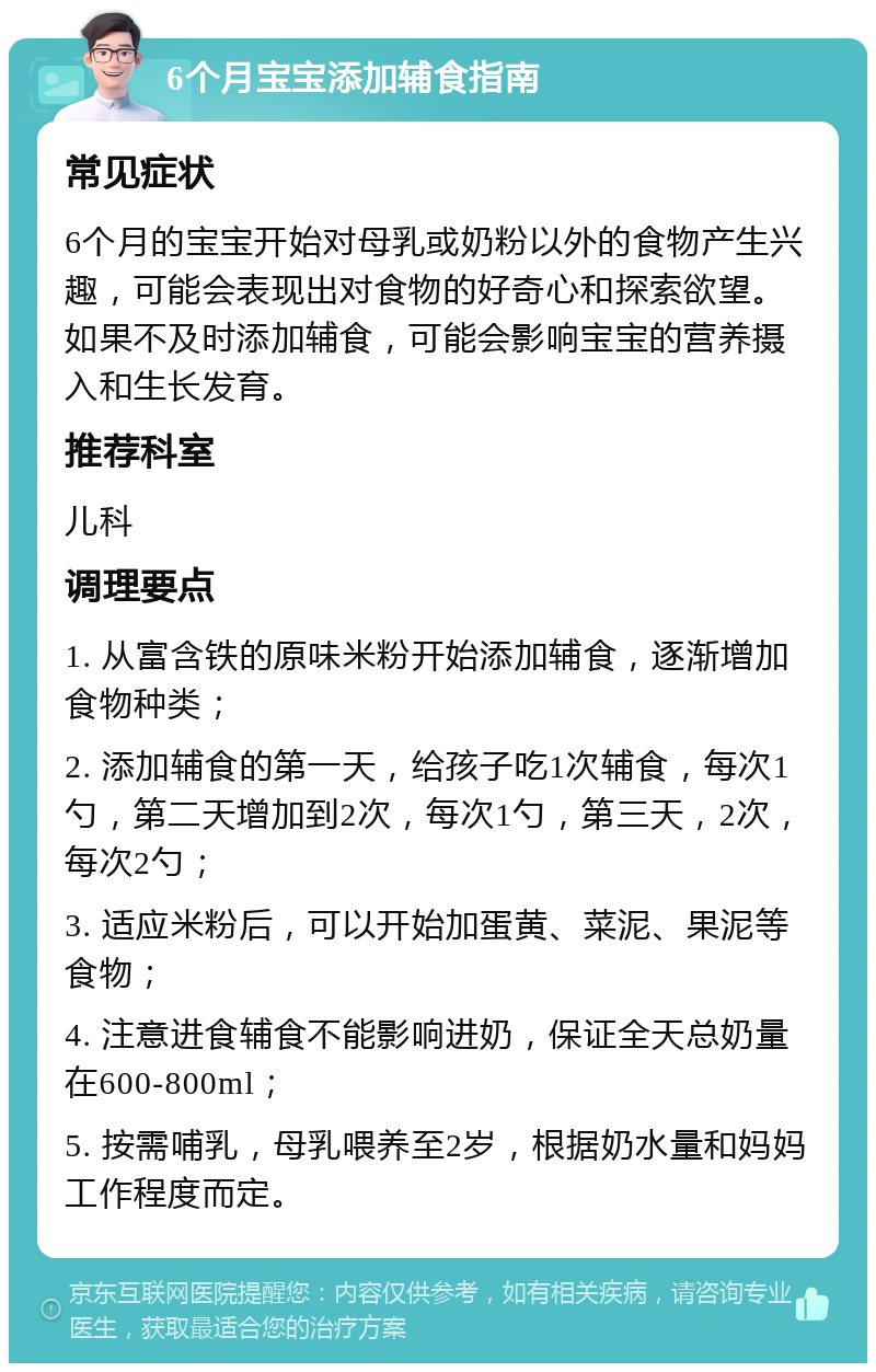 6个月宝宝添加辅食指南 常见症状 6个月的宝宝开始对母乳或奶粉以外的食物产生兴趣，可能会表现出对食物的好奇心和探索欲望。如果不及时添加辅食，可能会影响宝宝的营养摄入和生长发育。 推荐科室 儿科 调理要点 1. 从富含铁的原味米粉开始添加辅食，逐渐增加食物种类； 2. 添加辅食的第一天，给孩子吃1次辅食，每次1勺，第二天增加到2次，每次1勺，第三天，2次，每次2勺； 3. 适应米粉后，可以开始加蛋黄、菜泥、果泥等食物； 4. 注意进食辅食不能影响进奶，保证全天总奶量在600-800ml； 5. 按需哺乳，母乳喂养至2岁，根据奶水量和妈妈工作程度而定。