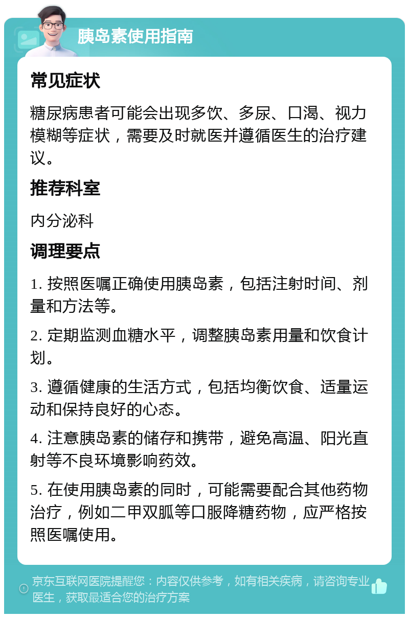 胰岛素使用指南 常见症状 糖尿病患者可能会出现多饮、多尿、口渴、视力模糊等症状，需要及时就医并遵循医生的治疗建议。 推荐科室 内分泌科 调理要点 1. 按照医嘱正确使用胰岛素，包括注射时间、剂量和方法等。 2. 定期监测血糖水平，调整胰岛素用量和饮食计划。 3. 遵循健康的生活方式，包括均衡饮食、适量运动和保持良好的心态。 4. 注意胰岛素的储存和携带，避免高温、阳光直射等不良环境影响药效。 5. 在使用胰岛素的同时，可能需要配合其他药物治疗，例如二甲双胍等口服降糖药物，应严格按照医嘱使用。