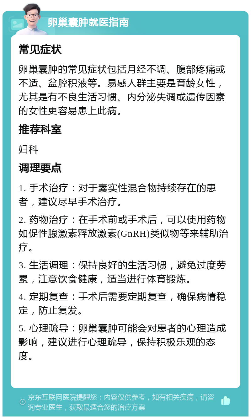 卵巢囊肿就医指南 常见症状 卵巢囊肿的常见症状包括月经不调、腹部疼痛或不适、盆腔积液等。易感人群主要是育龄女性，尤其是有不良生活习惯、内分泌失调或遗传因素的女性更容易患上此病。 推荐科室 妇科 调理要点 1. 手术治疗：对于囊实性混合物持续存在的患者，建议尽早手术治疗。 2. 药物治疗：在手术前或手术后，可以使用药物如促性腺激素释放激素(GnRH)类似物等来辅助治疗。 3. 生活调理：保持良好的生活习惯，避免过度劳累，注意饮食健康，适当进行体育锻炼。 4. 定期复查：手术后需要定期复查，确保病情稳定，防止复发。 5. 心理疏导：卵巢囊肿可能会对患者的心理造成影响，建议进行心理疏导，保持积极乐观的态度。