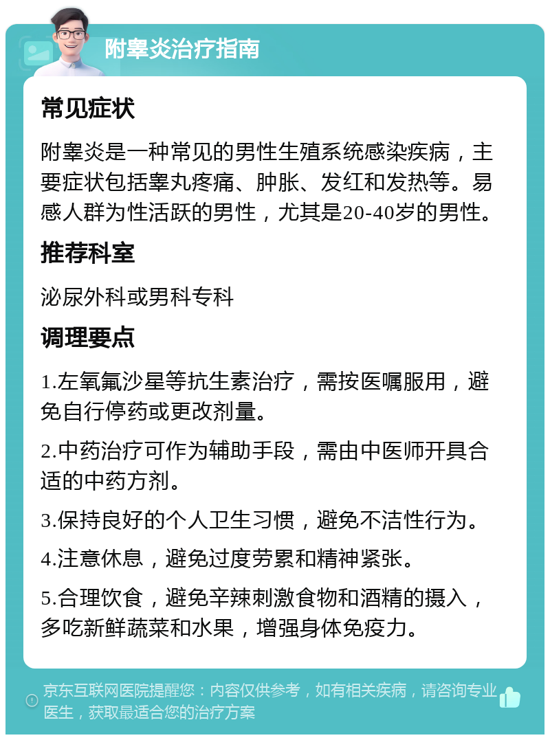 附睾炎治疗指南 常见症状 附睾炎是一种常见的男性生殖系统感染疾病，主要症状包括睾丸疼痛、肿胀、发红和发热等。易感人群为性活跃的男性，尤其是20-40岁的男性。 推荐科室 泌尿外科或男科专科 调理要点 1.左氧氟沙星等抗生素治疗，需按医嘱服用，避免自行停药或更改剂量。 2.中药治疗可作为辅助手段，需由中医师开具合适的中药方剂。 3.保持良好的个人卫生习惯，避免不洁性行为。 4.注意休息，避免过度劳累和精神紧张。 5.合理饮食，避免辛辣刺激食物和酒精的摄入，多吃新鲜蔬菜和水果，增强身体免疫力。