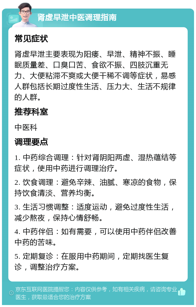 肾虚早泄中医调理指南 常见症状 肾虚早泄主要表现为阳痿、早泄、精神不振、睡眠质量差、口臭口苦、食欲不振、四肢沉重无力、大便粘滞不爽或大便干稀不调等症状，易感人群包括长期过度性生活、压力大、生活不规律的人群。 推荐科室 中医科 调理要点 1. 中药综合调理：针对肾阴阳两虚、湿热蕴结等症状，使用中药进行调理治疗。 2. 饮食调理：避免辛辣、油腻、寒凉的食物，保持饮食清淡、营养均衡。 3. 生活习惯调整：适度运动，避免过度性生活，减少熬夜，保持心情舒畅。 4. 中药伴侣：如有需要，可以使用中药伴侣改善中药的苦味。 5. 定期复诊：在服用中药期间，定期找医生复诊，调整治疗方案。