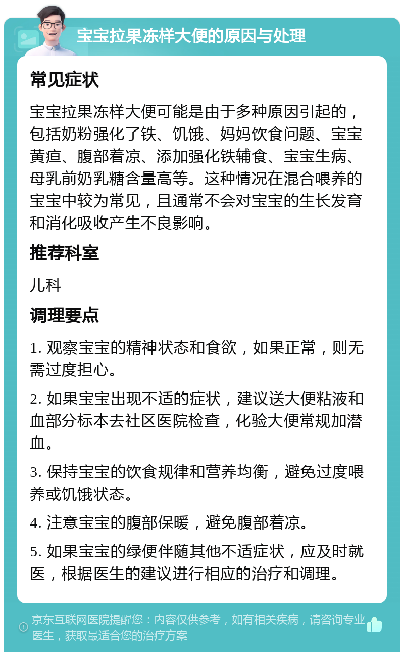 宝宝拉果冻样大便的原因与处理 常见症状 宝宝拉果冻样大便可能是由于多种原因引起的，包括奶粉强化了铁、饥饿、妈妈饮食问题、宝宝黄疸、腹部着凉、添加强化铁辅食、宝宝生病、母乳前奶乳糖含量高等。这种情况在混合喂养的宝宝中较为常见，且通常不会对宝宝的生长发育和消化吸收产生不良影响。 推荐科室 儿科 调理要点 1. 观察宝宝的精神状态和食欲，如果正常，则无需过度担心。 2. 如果宝宝出现不适的症状，建议送大便粘液和血部分标本去社区医院检查，化验大便常规加潜血。 3. 保持宝宝的饮食规律和营养均衡，避免过度喂养或饥饿状态。 4. 注意宝宝的腹部保暖，避免腹部着凉。 5. 如果宝宝的绿便伴随其他不适症状，应及时就医，根据医生的建议进行相应的治疗和调理。