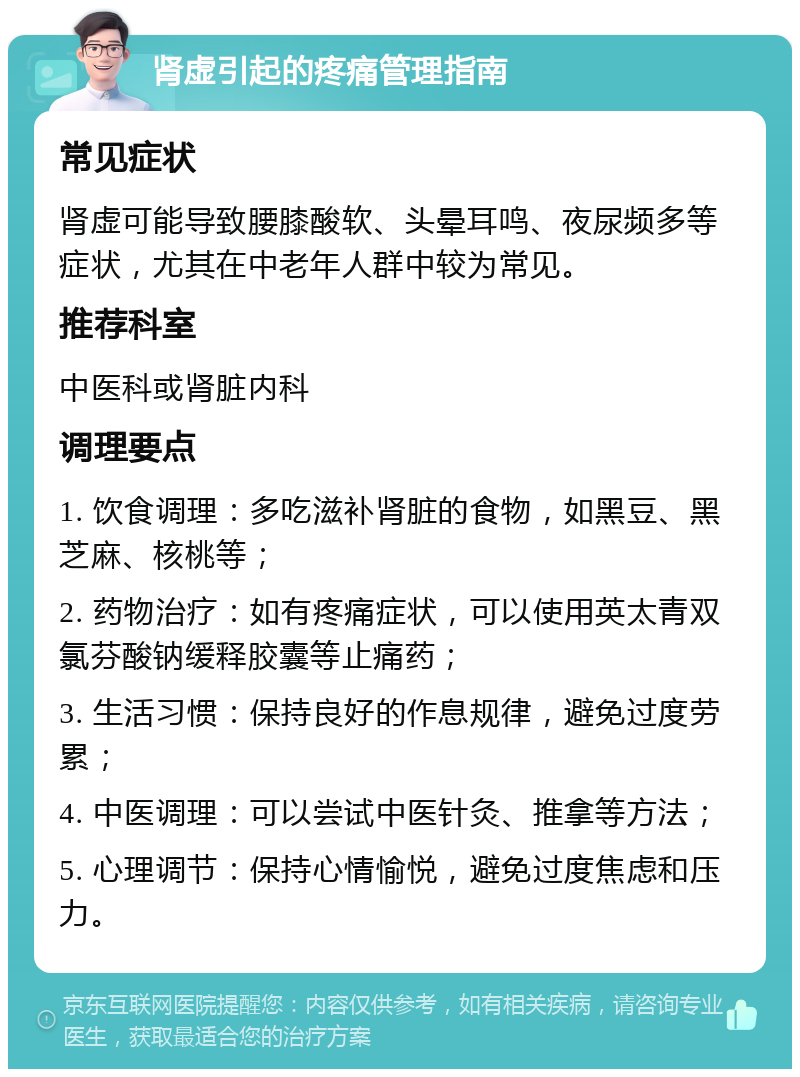 肾虚引起的疼痛管理指南 常见症状 肾虚可能导致腰膝酸软、头晕耳鸣、夜尿频多等症状，尤其在中老年人群中较为常见。 推荐科室 中医科或肾脏内科 调理要点 1. 饮食调理：多吃滋补肾脏的食物，如黑豆、黑芝麻、核桃等； 2. 药物治疗：如有疼痛症状，可以使用英太青双氯芬酸钠缓释胶囊等止痛药； 3. 生活习惯：保持良好的作息规律，避免过度劳累； 4. 中医调理：可以尝试中医针灸、推拿等方法； 5. 心理调节：保持心情愉悦，避免过度焦虑和压力。