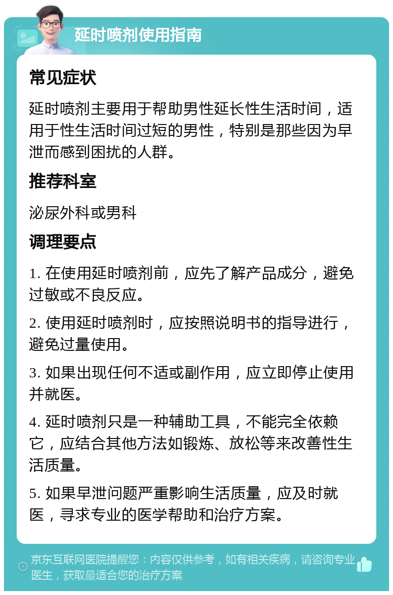 延时喷剂使用指南 常见症状 延时喷剂主要用于帮助男性延长性生活时间，适用于性生活时间过短的男性，特别是那些因为早泄而感到困扰的人群。 推荐科室 泌尿外科或男科 调理要点 1. 在使用延时喷剂前，应先了解产品成分，避免过敏或不良反应。 2. 使用延时喷剂时，应按照说明书的指导进行，避免过量使用。 3. 如果出现任何不适或副作用，应立即停止使用并就医。 4. 延时喷剂只是一种辅助工具，不能完全依赖它，应结合其他方法如锻炼、放松等来改善性生活质量。 5. 如果早泄问题严重影响生活质量，应及时就医，寻求专业的医学帮助和治疗方案。