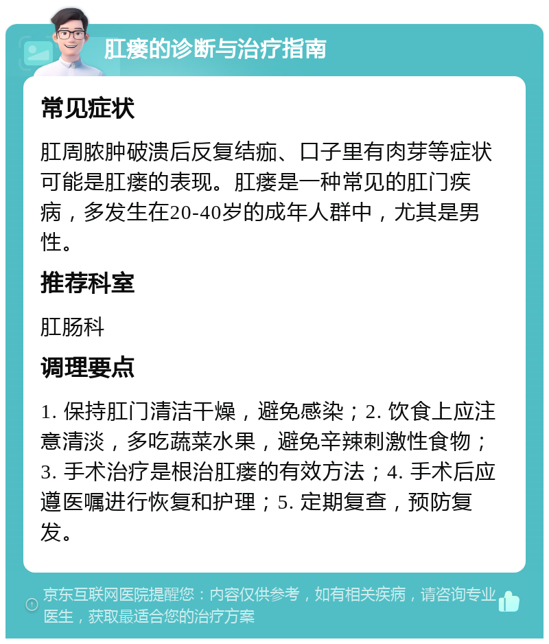 肛瘘的诊断与治疗指南 常见症状 肛周脓肿破溃后反复结痂、口子里有肉芽等症状可能是肛瘘的表现。肛瘘是一种常见的肛门疾病，多发生在20-40岁的成年人群中，尤其是男性。 推荐科室 肛肠科 调理要点 1. 保持肛门清洁干燥，避免感染；2. 饮食上应注意清淡，多吃蔬菜水果，避免辛辣刺激性食物；3. 手术治疗是根治肛瘘的有效方法；4. 手术后应遵医嘱进行恢复和护理；5. 定期复查，预防复发。