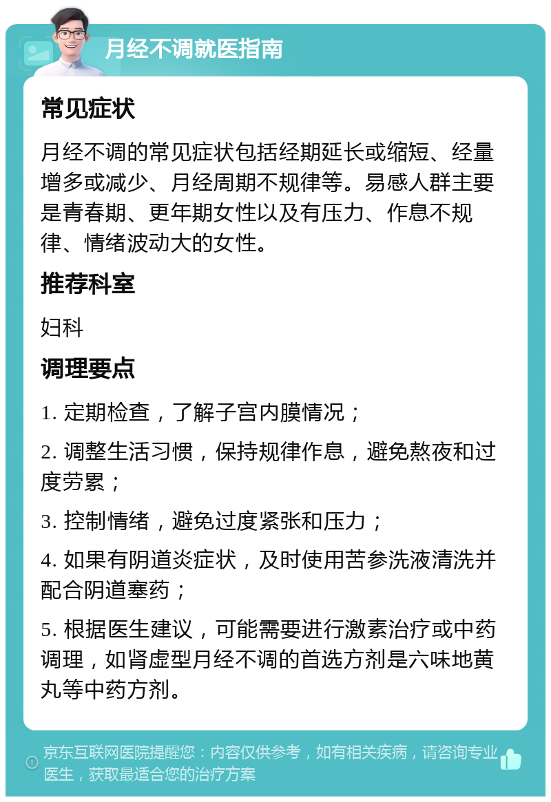 月经不调就医指南 常见症状 月经不调的常见症状包括经期延长或缩短、经量增多或减少、月经周期不规律等。易感人群主要是青春期、更年期女性以及有压力、作息不规律、情绪波动大的女性。 推荐科室 妇科 调理要点 1. 定期检查，了解子宫内膜情况； 2. 调整生活习惯，保持规律作息，避免熬夜和过度劳累； 3. 控制情绪，避免过度紧张和压力； 4. 如果有阴道炎症状，及时使用苦参洗液清洗并配合阴道塞药； 5. 根据医生建议，可能需要进行激素治疗或中药调理，如肾虚型月经不调的首选方剂是六味地黄丸等中药方剂。