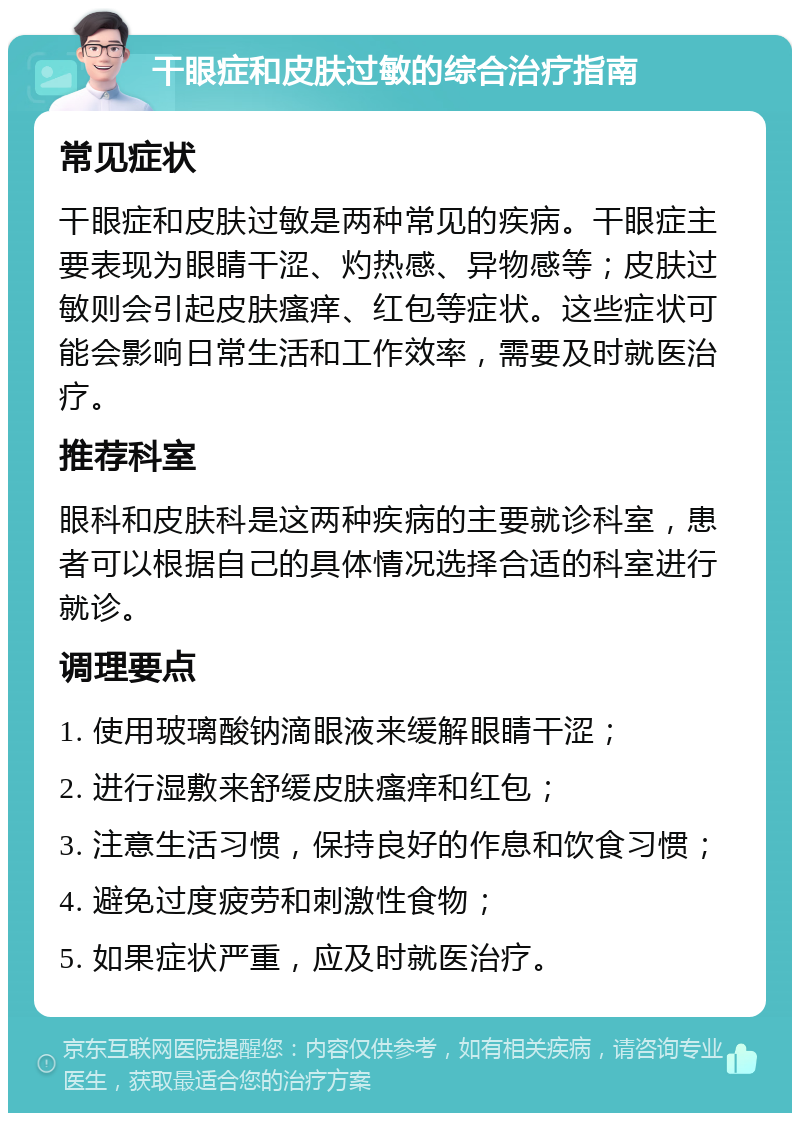 干眼症和皮肤过敏的综合治疗指南 常见症状 干眼症和皮肤过敏是两种常见的疾病。干眼症主要表现为眼睛干涩、灼热感、异物感等；皮肤过敏则会引起皮肤瘙痒、红包等症状。这些症状可能会影响日常生活和工作效率，需要及时就医治疗。 推荐科室 眼科和皮肤科是这两种疾病的主要就诊科室，患者可以根据自己的具体情况选择合适的科室进行就诊。 调理要点 1. 使用玻璃酸钠滴眼液来缓解眼睛干涩； 2. 进行湿敷来舒缓皮肤瘙痒和红包； 3. 注意生活习惯，保持良好的作息和饮食习惯； 4. 避免过度疲劳和刺激性食物； 5. 如果症状严重，应及时就医治疗。