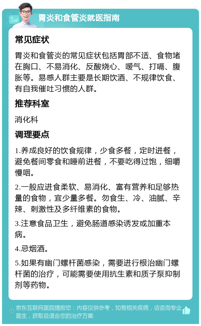 胃炎和食管炎就医指南 常见症状 胃炎和食管炎的常见症状包括胃部不适、食物堵在胸口、不易消化、反酸烧心、嗳气、打嗝、腹胀等。易感人群主要是长期饮酒、不规律饮食、有自我催吐习惯的人群。 推荐科室 消化科 调理要点 1.养成良好的饮食规律，少食多餐，定时进餐，避免餐间零食和睡前进餐，不要吃得过饱，细嚼慢咽。 2.一般应进食柔软、易消化、富有营养和足够热量的食物，宜少量多餐。勿食生、冷、油腻、辛辣、刺激性及多纤维素的食物。 3.注意食品卫生，避免肠道感染诱发或加重本病。 4.忌烟酒。 5.如果有幽门螺杆菌感染，需要进行根治幽门螺杆菌的治疗，可能需要使用抗生素和质子泵抑制剂等药物。