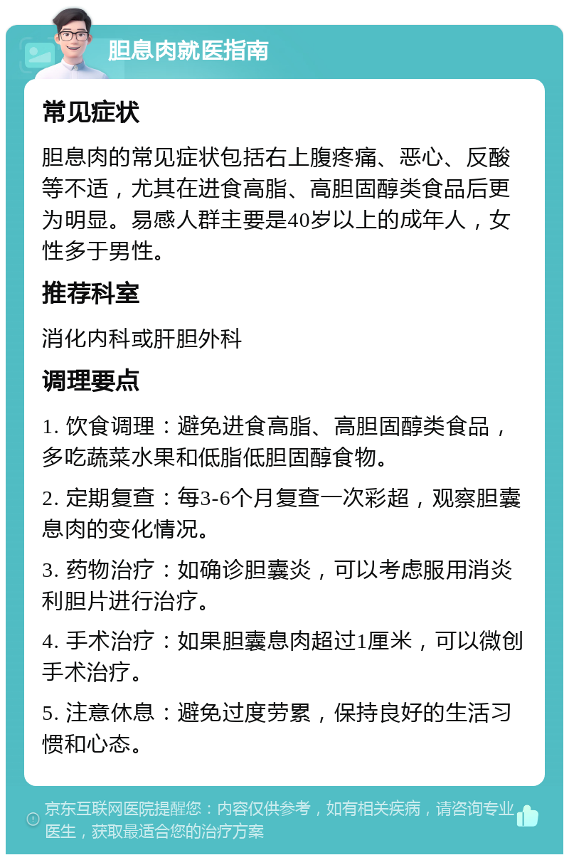 胆息肉就医指南 常见症状 胆息肉的常见症状包括右上腹疼痛、恶心、反酸等不适，尤其在进食高脂、高胆固醇类食品后更为明显。易感人群主要是40岁以上的成年人，女性多于男性。 推荐科室 消化内科或肝胆外科 调理要点 1. 饮食调理：避免进食高脂、高胆固醇类食品，多吃蔬菜水果和低脂低胆固醇食物。 2. 定期复查：每3-6个月复查一次彩超，观察胆囊息肉的变化情况。 3. 药物治疗：如确诊胆囊炎，可以考虑服用消炎利胆片进行治疗。 4. 手术治疗：如果胆囊息肉超过1厘米，可以微创手术治疗。 5. 注意休息：避免过度劳累，保持良好的生活习惯和心态。