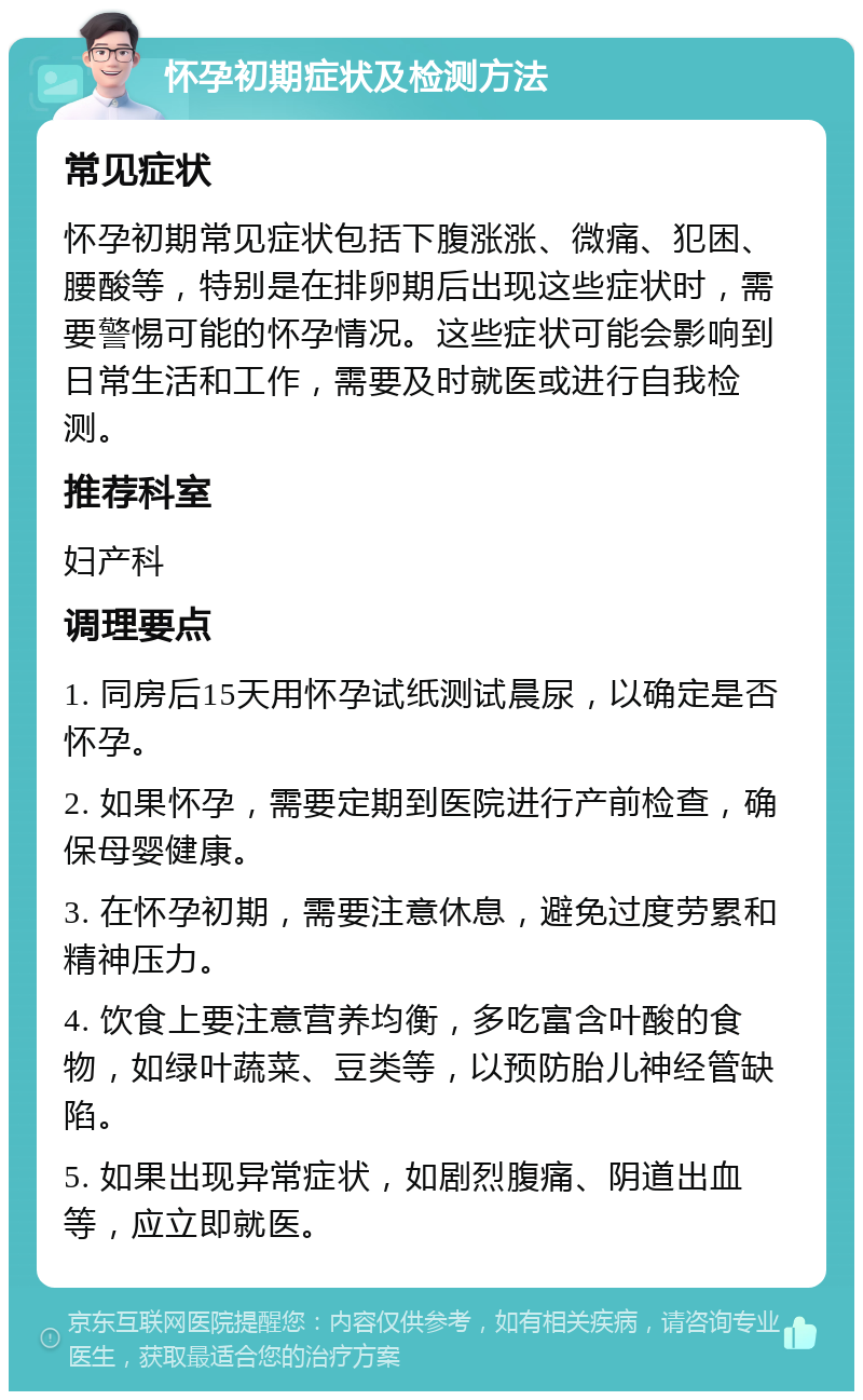 怀孕初期症状及检测方法 常见症状 怀孕初期常见症状包括下腹涨涨、微痛、犯困、腰酸等，特别是在排卵期后出现这些症状时，需要警惕可能的怀孕情况。这些症状可能会影响到日常生活和工作，需要及时就医或进行自我检测。 推荐科室 妇产科 调理要点 1. 同房后15天用怀孕试纸测试晨尿，以确定是否怀孕。 2. 如果怀孕，需要定期到医院进行产前检查，确保母婴健康。 3. 在怀孕初期，需要注意休息，避免过度劳累和精神压力。 4. 饮食上要注意营养均衡，多吃富含叶酸的食物，如绿叶蔬菜、豆类等，以预防胎儿神经管缺陷。 5. 如果出现异常症状，如剧烈腹痛、阴道出血等，应立即就医。