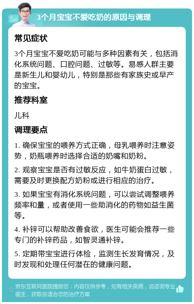 3个月宝宝不爱吃奶的原因与调理 常见症状 3个月宝宝不爱吃奶可能与多种因素有关，包括消化系统问题、口腔问题、过敏等。易感人群主要是新生儿和婴幼儿，特别是那些有家族史或早产的宝宝。 推荐科室 儿科 调理要点 1. 确保宝宝的喂养方式正确，母乳喂养时注意姿势，奶瓶喂养时选择合适的奶嘴和奶粉。 2. 观察宝宝是否有过敏反应，如牛奶蛋白过敏，需要及时更换配方奶粉或进行相应的治疗。 3. 如果宝宝有消化系统问题，可以尝试调整喂养频率和量，或者使用一些助消化的药物如益生菌等。 4. 补锌可以帮助改善食欲，医生可能会推荐一些专门的补锌药品，如智灵通补锌。 5. 定期带宝宝进行体检，监测生长发育情况，及时发现和处理任何潜在的健康问题。