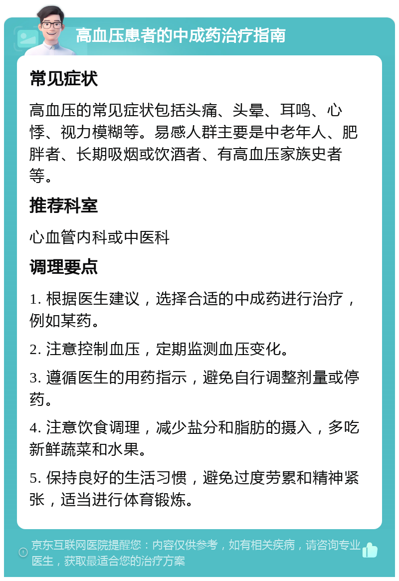 高血压患者的中成药治疗指南 常见症状 高血压的常见症状包括头痛、头晕、耳鸣、心悸、视力模糊等。易感人群主要是中老年人、肥胖者、长期吸烟或饮酒者、有高血压家族史者等。 推荐科室 心血管内科或中医科 调理要点 1. 根据医生建议，选择合适的中成药进行治疗，例如某药。 2. 注意控制血压，定期监测血压变化。 3. 遵循医生的用药指示，避免自行调整剂量或停药。 4. 注意饮食调理，减少盐分和脂肪的摄入，多吃新鲜蔬菜和水果。 5. 保持良好的生活习惯，避免过度劳累和精神紧张，适当进行体育锻炼。