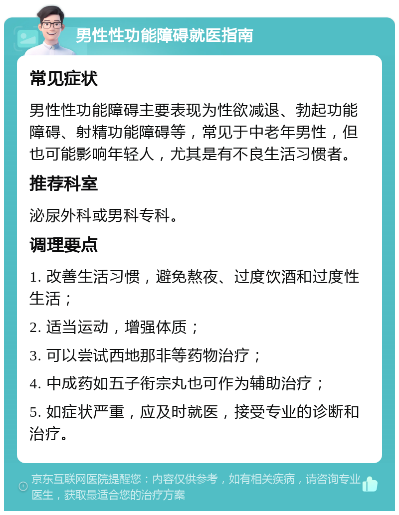 男性性功能障碍就医指南 常见症状 男性性功能障碍主要表现为性欲减退、勃起功能障碍、射精功能障碍等，常见于中老年男性，但也可能影响年轻人，尤其是有不良生活习惯者。 推荐科室 泌尿外科或男科专科。 调理要点 1. 改善生活习惯，避免熬夜、过度饮酒和过度性生活； 2. 适当运动，增强体质； 3. 可以尝试西地那非等药物治疗； 4. 中成药如五子衔宗丸也可作为辅助治疗； 5. 如症状严重，应及时就医，接受专业的诊断和治疗。