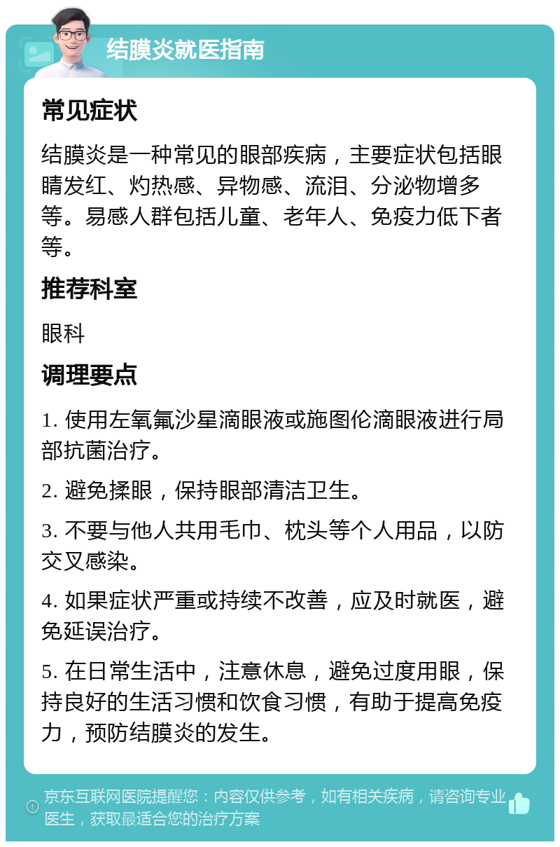 结膜炎就医指南 常见症状 结膜炎是一种常见的眼部疾病，主要症状包括眼睛发红、灼热感、异物感、流泪、分泌物增多等。易感人群包括儿童、老年人、免疫力低下者等。 推荐科室 眼科 调理要点 1. 使用左氧氟沙星滴眼液或施图伦滴眼液进行局部抗菌治疗。 2. 避免揉眼，保持眼部清洁卫生。 3. 不要与他人共用毛巾、枕头等个人用品，以防交叉感染。 4. 如果症状严重或持续不改善，应及时就医，避免延误治疗。 5. 在日常生活中，注意休息，避免过度用眼，保持良好的生活习惯和饮食习惯，有助于提高免疫力，预防结膜炎的发生。