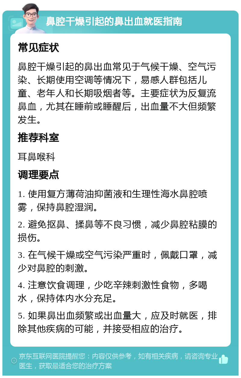 鼻腔干燥引起的鼻出血就医指南 常见症状 鼻腔干燥引起的鼻出血常见于气候干燥、空气污染、长期使用空调等情况下，易感人群包括儿童、老年人和长期吸烟者等。主要症状为反复流鼻血，尤其在睡前或睡醒后，出血量不大但频繁发生。 推荐科室 耳鼻喉科 调理要点 1. 使用复方薄荷油抑菌液和生理性海水鼻腔喷雾，保持鼻腔湿润。 2. 避免抠鼻、揉鼻等不良习惯，减少鼻腔粘膜的损伤。 3. 在气候干燥或空气污染严重时，佩戴口罩，减少对鼻腔的刺激。 4. 注意饮食调理，少吃辛辣刺激性食物，多喝水，保持体内水分充足。 5. 如果鼻出血频繁或出血量大，应及时就医，排除其他疾病的可能，并接受相应的治疗。