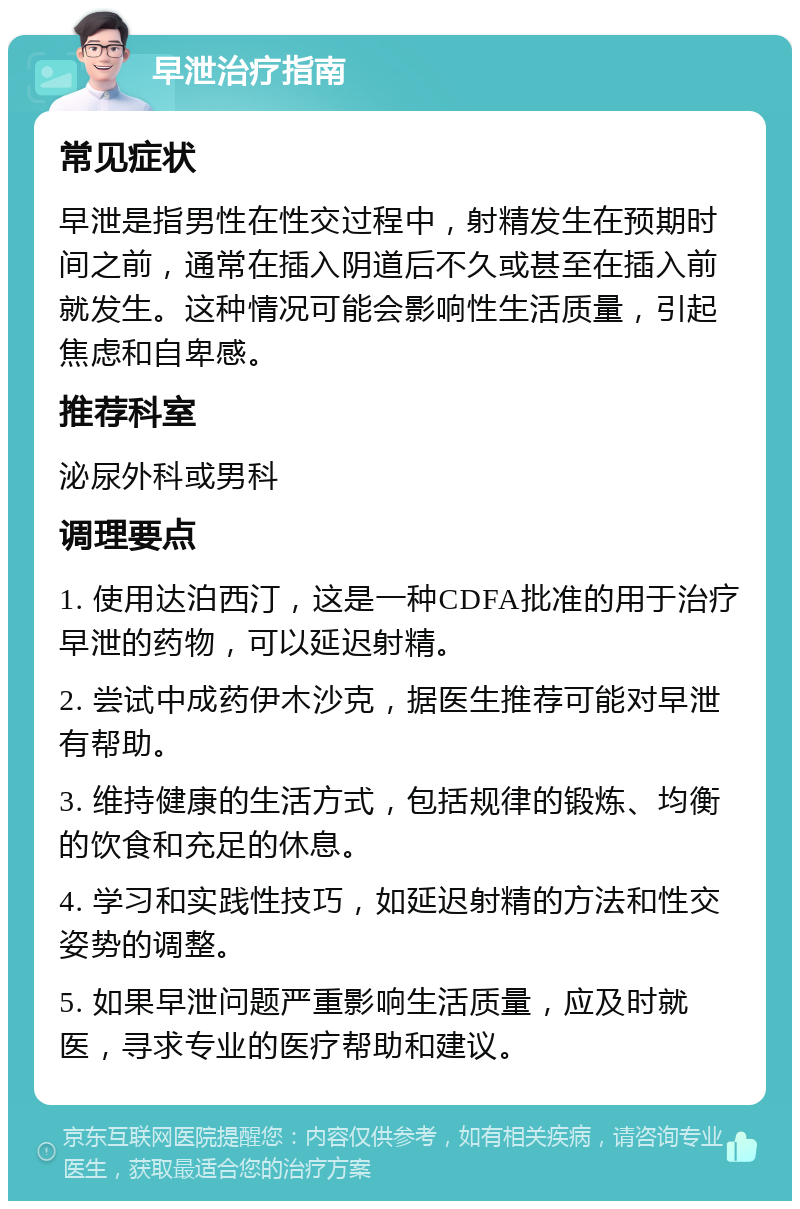 早泄治疗指南 常见症状 早泄是指男性在性交过程中，射精发生在预期时间之前，通常在插入阴道后不久或甚至在插入前就发生。这种情况可能会影响性生活质量，引起焦虑和自卑感。 推荐科室 泌尿外科或男科 调理要点 1. 使用达泊西汀，这是一种CDFA批准的用于治疗早泄的药物，可以延迟射精。 2. 尝试中成药伊木沙克，据医生推荐可能对早泄有帮助。 3. 维持健康的生活方式，包括规律的锻炼、均衡的饮食和充足的休息。 4. 学习和实践性技巧，如延迟射精的方法和性交姿势的调整。 5. 如果早泄问题严重影响生活质量，应及时就医，寻求专业的医疗帮助和建议。