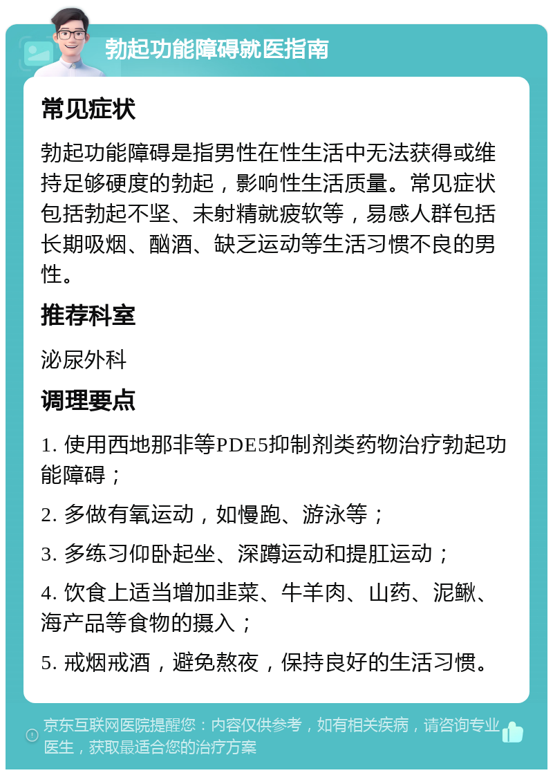 勃起功能障碍就医指南 常见症状 勃起功能障碍是指男性在性生活中无法获得或维持足够硬度的勃起，影响性生活质量。常见症状包括勃起不坚、未射精就疲软等，易感人群包括长期吸烟、酗酒、缺乏运动等生活习惯不良的男性。 推荐科室 泌尿外科 调理要点 1. 使用西地那非等PDE5抑制剂类药物治疗勃起功能障碍； 2. 多做有氧运动，如慢跑、游泳等； 3. 多练习仰卧起坐、深蹲运动和提肛运动； 4. 饮食上适当增加韭菜、牛羊肉、山药、泥鳅、海产品等食物的摄入； 5. 戒烟戒酒，避免熬夜，保持良好的生活习惯。