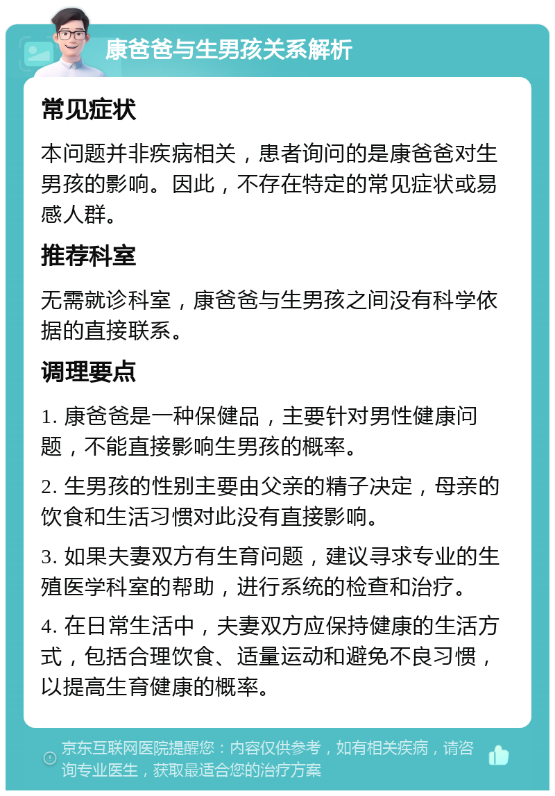 康爸爸与生男孩关系解析 常见症状 本问题并非疾病相关，患者询问的是康爸爸对生男孩的影响。因此，不存在特定的常见症状或易感人群。 推荐科室 无需就诊科室，康爸爸与生男孩之间没有科学依据的直接联系。 调理要点 1. 康爸爸是一种保健品，主要针对男性健康问题，不能直接影响生男孩的概率。 2. 生男孩的性别主要由父亲的精子决定，母亲的饮食和生活习惯对此没有直接影响。 3. 如果夫妻双方有生育问题，建议寻求专业的生殖医学科室的帮助，进行系统的检查和治疗。 4. 在日常生活中，夫妻双方应保持健康的生活方式，包括合理饮食、适量运动和避免不良习惯，以提高生育健康的概率。