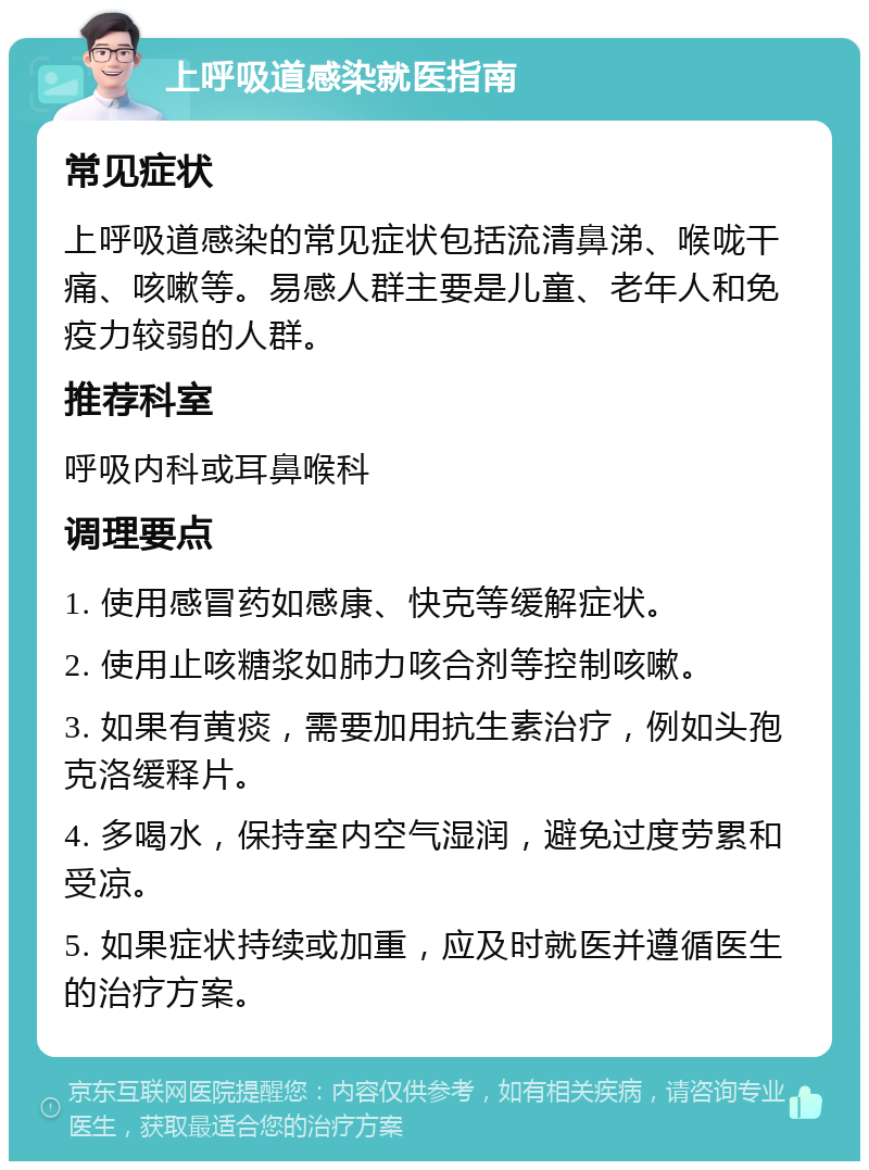 上呼吸道感染就医指南 常见症状 上呼吸道感染的常见症状包括流清鼻涕、喉咙干痛、咳嗽等。易感人群主要是儿童、老年人和免疫力较弱的人群。 推荐科室 呼吸内科或耳鼻喉科 调理要点 1. 使用感冒药如感康、快克等缓解症状。 2. 使用止咳糖浆如肺力咳合剂等控制咳嗽。 3. 如果有黄痰，需要加用抗生素治疗，例如头孢克洛缓释片。 4. 多喝水，保持室内空气湿润，避免过度劳累和受凉。 5. 如果症状持续或加重，应及时就医并遵循医生的治疗方案。