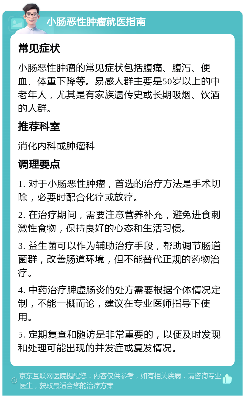 小肠恶性肿瘤就医指南 常见症状 小肠恶性肿瘤的常见症状包括腹痛、腹泻、便血、体重下降等。易感人群主要是50岁以上的中老年人，尤其是有家族遗传史或长期吸烟、饮酒的人群。 推荐科室 消化内科或肿瘤科 调理要点 1. 对于小肠恶性肿瘤，首选的治疗方法是手术切除，必要时配合化疗或放疗。 2. 在治疗期间，需要注意营养补充，避免进食刺激性食物，保持良好的心态和生活习惯。 3. 益生菌可以作为辅助治疗手段，帮助调节肠道菌群，改善肠道环境，但不能替代正规的药物治疗。 4. 中药治疗脾虚肠炎的处方需要根据个体情况定制，不能一概而论，建议在专业医师指导下使用。 5. 定期复查和随访是非常重要的，以便及时发现和处理可能出现的并发症或复发情况。