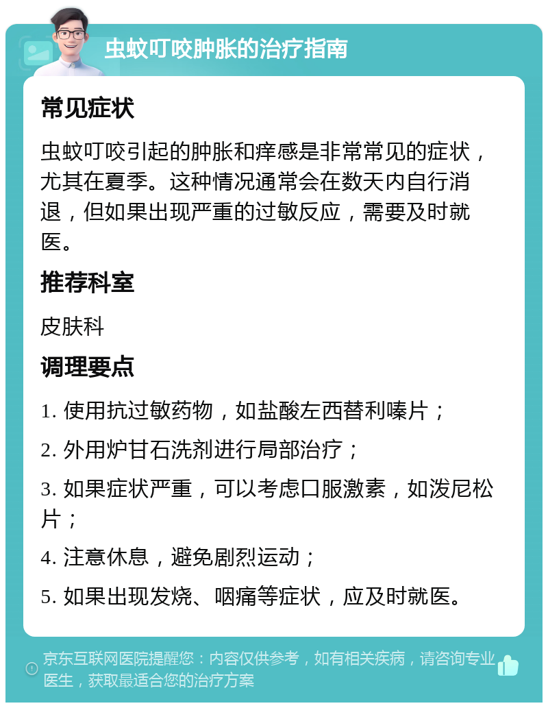 虫蚊叮咬肿胀的治疗指南 常见症状 虫蚊叮咬引起的肿胀和痒感是非常常见的症状，尤其在夏季。这种情况通常会在数天内自行消退，但如果出现严重的过敏反应，需要及时就医。 推荐科室 皮肤科 调理要点 1. 使用抗过敏药物，如盐酸左西替利嗪片； 2. 外用炉甘石洗剂进行局部治疗； 3. 如果症状严重，可以考虑口服激素，如泼尼松片； 4. 注意休息，避免剧烈运动； 5. 如果出现发烧、咽痛等症状，应及时就医。