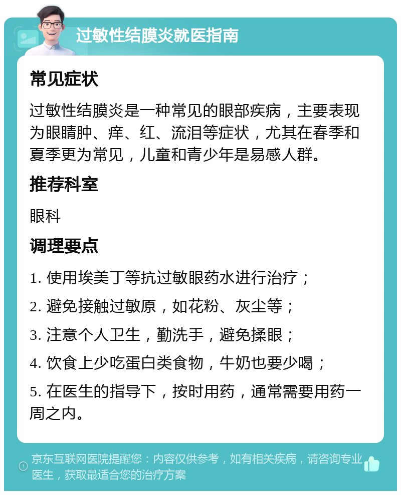 过敏性结膜炎就医指南 常见症状 过敏性结膜炎是一种常见的眼部疾病，主要表现为眼睛肿、痒、红、流泪等症状，尤其在春季和夏季更为常见，儿童和青少年是易感人群。 推荐科室 眼科 调理要点 1. 使用埃美丁等抗过敏眼药水进行治疗； 2. 避免接触过敏原，如花粉、灰尘等； 3. 注意个人卫生，勤洗手，避免揉眼； 4. 饮食上少吃蛋白类食物，牛奶也要少喝； 5. 在医生的指导下，按时用药，通常需要用药一周之内。