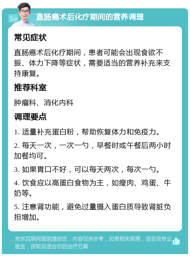 直肠癌术后化疗期间的营养调理 常见症状 直肠癌术后化疗期间，患者可能会出现食欲不振、体力下降等症状，需要适当的营养补充来支持康复。 推荐科室 肿瘤科、消化内科 调理要点 1. 适量补充蛋白粉，帮助恢复体力和免疫力。 2. 每天一次，一次一勺，早餐时或午餐后两小时加餐均可。 3. 如果胃口不好，可以每天两次，每次一勺。 4. 饮食应以高蛋白食物为主，如瘦肉、鸡蛋、牛奶等。 5. 注意肾功能，避免过量摄入蛋白质导致肾脏负担增加。