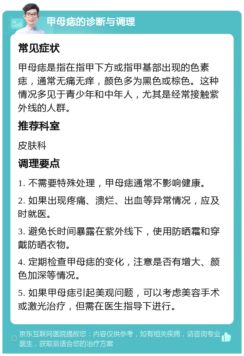 甲母痣的诊断与调理 常见症状 甲母痣是指在指甲下方或指甲基部出现的色素痣，通常无痛无痒，颜色多为黑色或棕色。这种情况多见于青少年和中年人，尤其是经常接触紫外线的人群。 推荐科室 皮肤科 调理要点 1. 不需要特殊处理，甲母痣通常不影响健康。 2. 如果出现疼痛、溃烂、出血等异常情况，应及时就医。 3. 避免长时间暴露在紫外线下，使用防晒霜和穿戴防晒衣物。 4. 定期检查甲母痣的变化，注意是否有增大、颜色加深等情况。 5. 如果甲母痣引起美观问题，可以考虑美容手术或激光治疗，但需在医生指导下进行。