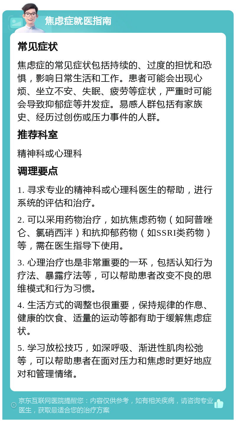 焦虑症就医指南 常见症状 焦虑症的常见症状包括持续的、过度的担忧和恐惧，影响日常生活和工作。患者可能会出现心烦、坐立不安、失眠、疲劳等症状，严重时可能会导致抑郁症等并发症。易感人群包括有家族史、经历过创伤或压力事件的人群。 推荐科室 精神科或心理科 调理要点 1. 寻求专业的精神科或心理科医生的帮助，进行系统的评估和治疗。 2. 可以采用药物治疗，如抗焦虑药物（如阿普唑仑、氯硝西泮）和抗抑郁药物（如SSRI类药物）等，需在医生指导下使用。 3. 心理治疗也是非常重要的一环，包括认知行为疗法、暴露疗法等，可以帮助患者改变不良的思维模式和行为习惯。 4. 生活方式的调整也很重要，保持规律的作息、健康的饮食、适量的运动等都有助于缓解焦虑症状。 5. 学习放松技巧，如深呼吸、渐进性肌肉松弛等，可以帮助患者在面对压力和焦虑时更好地应对和管理情绪。