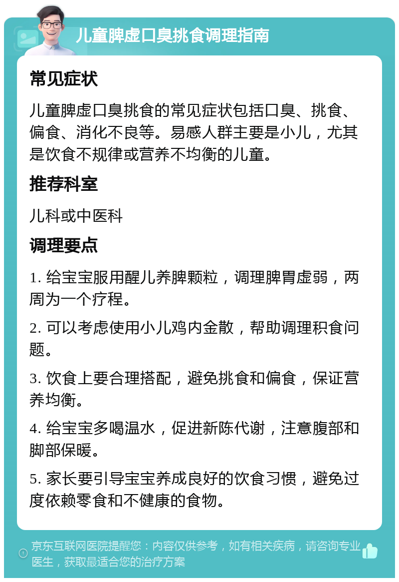 儿童脾虚口臭挑食调理指南 常见症状 儿童脾虚口臭挑食的常见症状包括口臭、挑食、偏食、消化不良等。易感人群主要是小儿，尤其是饮食不规律或营养不均衡的儿童。 推荐科室 儿科或中医科 调理要点 1. 给宝宝服用醒儿养脾颗粒，调理脾胃虚弱，两周为一个疗程。 2. 可以考虑使用小儿鸡内金散，帮助调理积食问题。 3. 饮食上要合理搭配，避免挑食和偏食，保证营养均衡。 4. 给宝宝多喝温水，促进新陈代谢，注意腹部和脚部保暖。 5. 家长要引导宝宝养成良好的饮食习惯，避免过度依赖零食和不健康的食物。