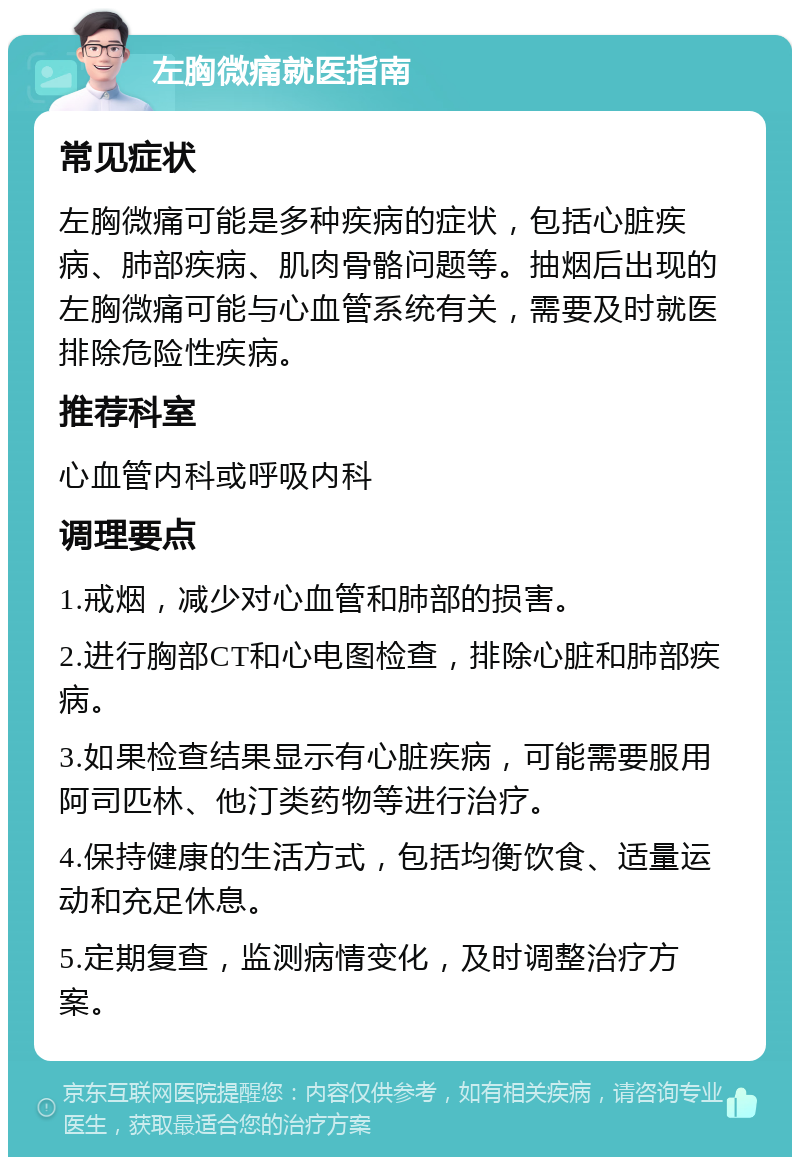 左胸微痛就医指南 常见症状 左胸微痛可能是多种疾病的症状，包括心脏疾病、肺部疾病、肌肉骨骼问题等。抽烟后出现的左胸微痛可能与心血管系统有关，需要及时就医排除危险性疾病。 推荐科室 心血管内科或呼吸内科 调理要点 1.戒烟，减少对心血管和肺部的损害。 2.进行胸部CT和心电图检查，排除心脏和肺部疾病。 3.如果检查结果显示有心脏疾病，可能需要服用阿司匹林、他汀类药物等进行治疗。 4.保持健康的生活方式，包括均衡饮食、适量运动和充足休息。 5.定期复查，监测病情变化，及时调整治疗方案。