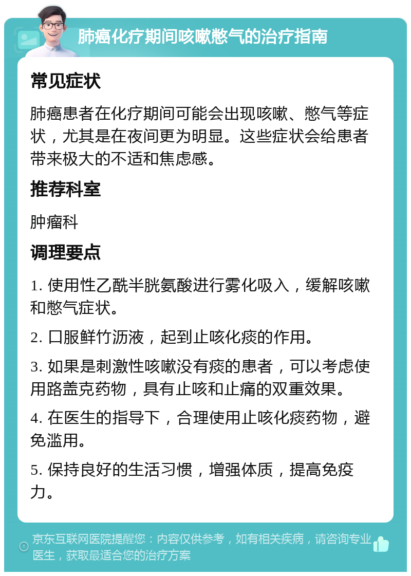 肺癌化疗期间咳嗽憋气的治疗指南 常见症状 肺癌患者在化疗期间可能会出现咳嗽、憋气等症状，尤其是在夜间更为明显。这些症状会给患者带来极大的不适和焦虑感。 推荐科室 肿瘤科 调理要点 1. 使用性乙酰半胱氨酸进行雾化吸入，缓解咳嗽和憋气症状。 2. 口服鲜竹沥液，起到止咳化痰的作用。 3. 如果是刺激性咳嗽没有痰的患者，可以考虑使用路盖克药物，具有止咳和止痛的双重效果。 4. 在医生的指导下，合理使用止咳化痰药物，避免滥用。 5. 保持良好的生活习惯，增强体质，提高免疫力。