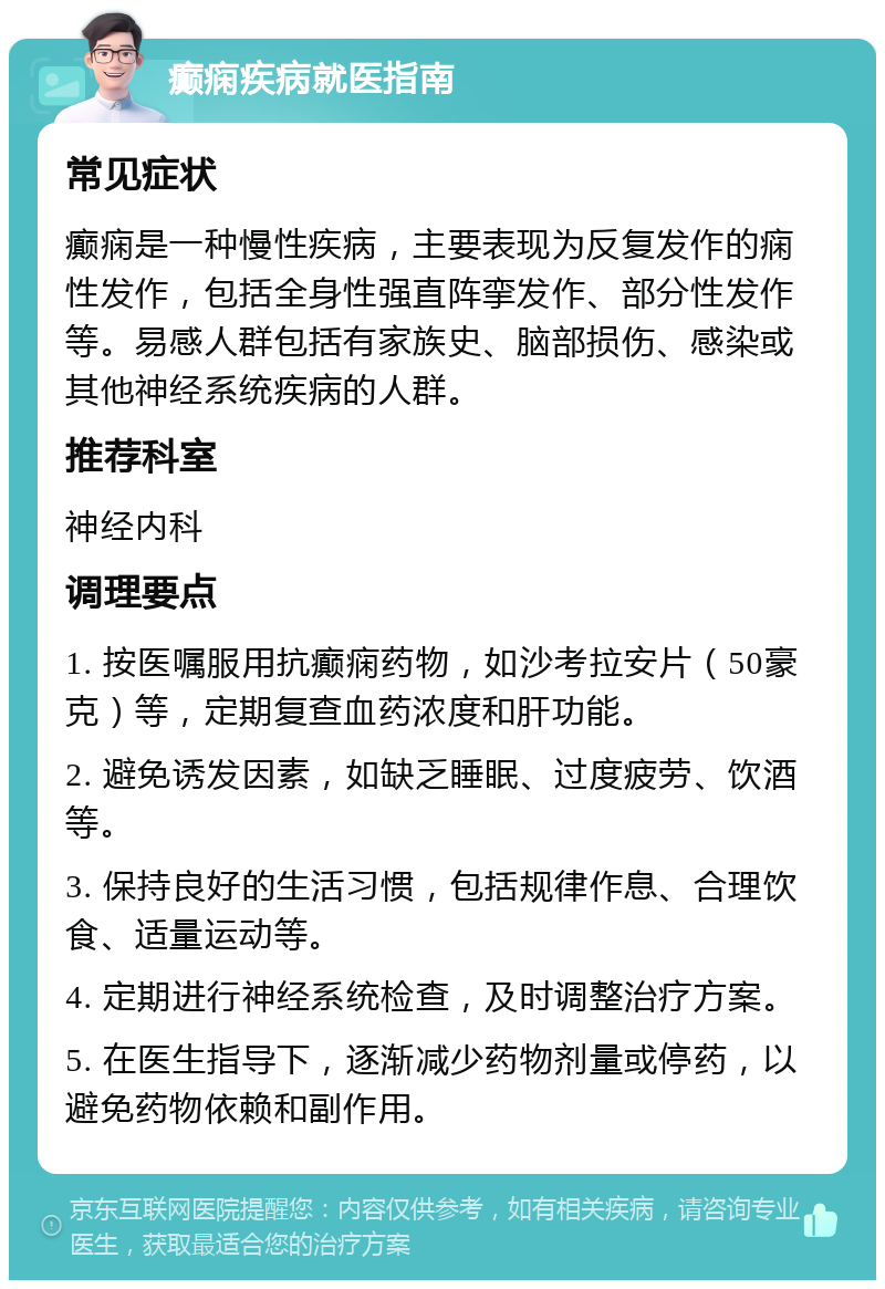 癫痫疾病就医指南 常见症状 癫痫是一种慢性疾病，主要表现为反复发作的痫性发作，包括全身性强直阵挛发作、部分性发作等。易感人群包括有家族史、脑部损伤、感染或其他神经系统疾病的人群。 推荐科室 神经内科 调理要点 1. 按医嘱服用抗癫痫药物，如沙考拉安片（50豪克）等，定期复查血药浓度和肝功能。 2. 避免诱发因素，如缺乏睡眠、过度疲劳、饮酒等。 3. 保持良好的生活习惯，包括规律作息、合理饮食、适量运动等。 4. 定期进行神经系统检查，及时调整治疗方案。 5. 在医生指导下，逐渐减少药物剂量或停药，以避免药物依赖和副作用。