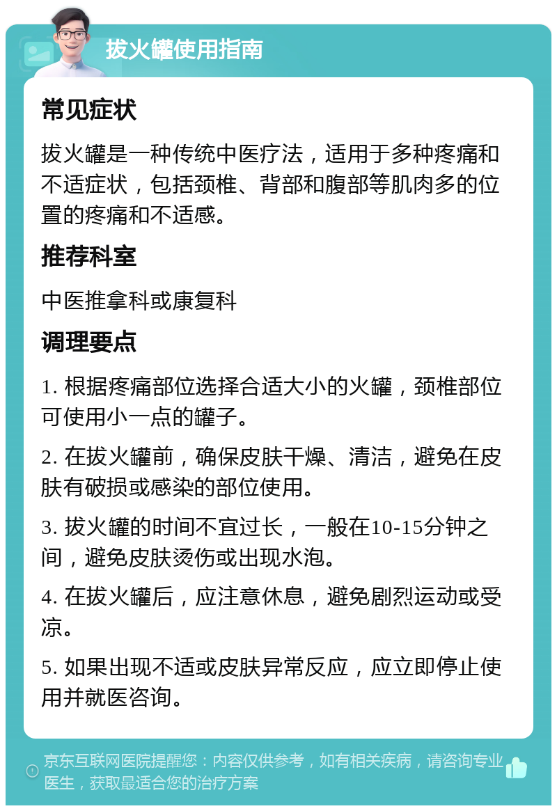 拔火罐使用指南 常见症状 拔火罐是一种传统中医疗法，适用于多种疼痛和不适症状，包括颈椎、背部和腹部等肌肉多的位置的疼痛和不适感。 推荐科室 中医推拿科或康复科 调理要点 1. 根据疼痛部位选择合适大小的火罐，颈椎部位可使用小一点的罐子。 2. 在拔火罐前，确保皮肤干燥、清洁，避免在皮肤有破损或感染的部位使用。 3. 拔火罐的时间不宜过长，一般在10-15分钟之间，避免皮肤烫伤或出现水泡。 4. 在拔火罐后，应注意休息，避免剧烈运动或受凉。 5. 如果出现不适或皮肤异常反应，应立即停止使用并就医咨询。