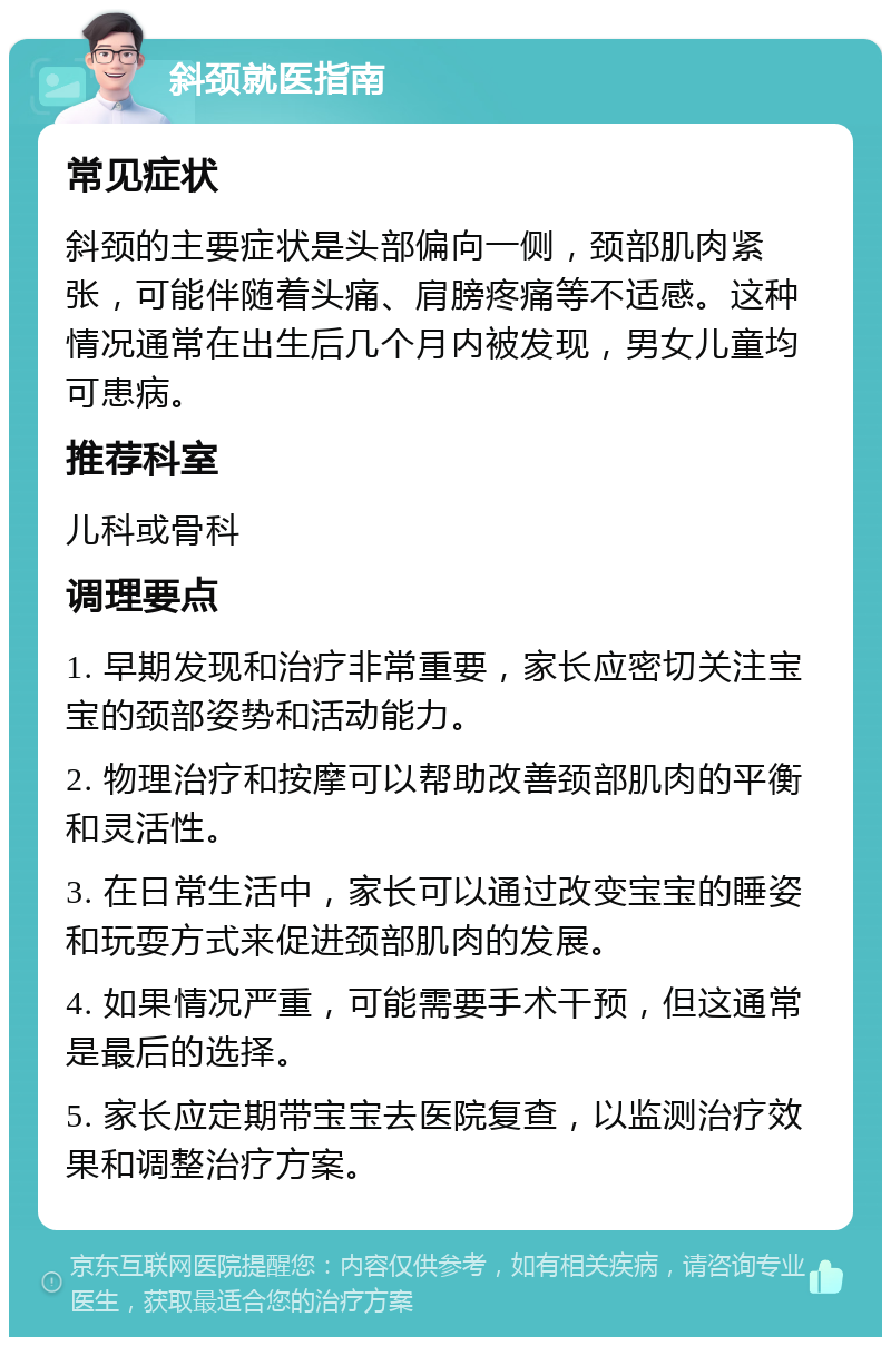 斜颈就医指南 常见症状 斜颈的主要症状是头部偏向一侧，颈部肌肉紧张，可能伴随着头痛、肩膀疼痛等不适感。这种情况通常在出生后几个月内被发现，男女儿童均可患病。 推荐科室 儿科或骨科 调理要点 1. 早期发现和治疗非常重要，家长应密切关注宝宝的颈部姿势和活动能力。 2. 物理治疗和按摩可以帮助改善颈部肌肉的平衡和灵活性。 3. 在日常生活中，家长可以通过改变宝宝的睡姿和玩耍方式来促进颈部肌肉的发展。 4. 如果情况严重，可能需要手术干预，但这通常是最后的选择。 5. 家长应定期带宝宝去医院复查，以监测治疗效果和调整治疗方案。