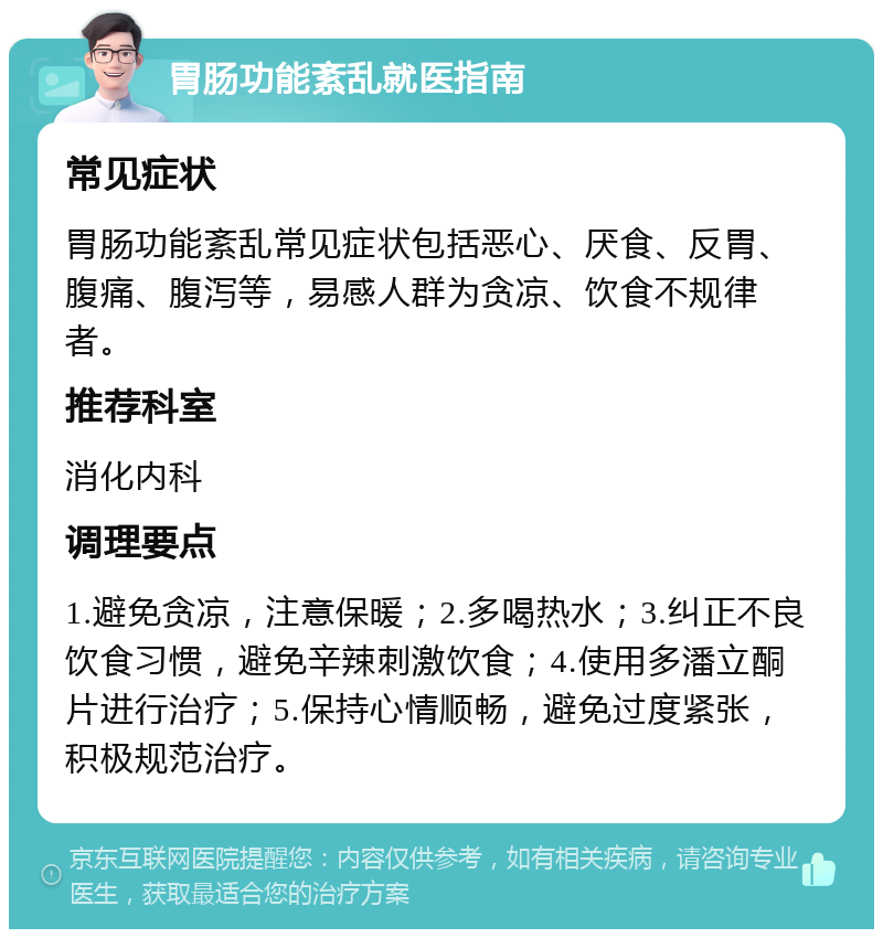 胃肠功能紊乱就医指南 常见症状 胃肠功能紊乱常见症状包括恶心、厌食、反胃、腹痛、腹泻等，易感人群为贪凉、饮食不规律者。 推荐科室 消化内科 调理要点 1.避免贪凉，注意保暖；2.多喝热水；3.纠正不良饮食习惯，避免辛辣刺激饮食；4.使用多潘立酮片进行治疗；5.保持心情顺畅，避免过度紧张，积极规范治疗。