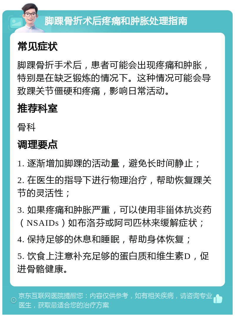 脚踝骨折术后疼痛和肿胀处理指南 常见症状 脚踝骨折手术后，患者可能会出现疼痛和肿胀，特别是在缺乏锻炼的情况下。这种情况可能会导致踝关节僵硬和疼痛，影响日常活动。 推荐科室 骨科 调理要点 1. 逐渐增加脚踝的活动量，避免长时间静止； 2. 在医生的指导下进行物理治疗，帮助恢复踝关节的灵活性； 3. 如果疼痛和肿胀严重，可以使用非甾体抗炎药（NSAIDs）如布洛芬或阿司匹林来缓解症状； 4. 保持足够的休息和睡眠，帮助身体恢复； 5. 饮食上注意补充足够的蛋白质和维生素D，促进骨骼健康。