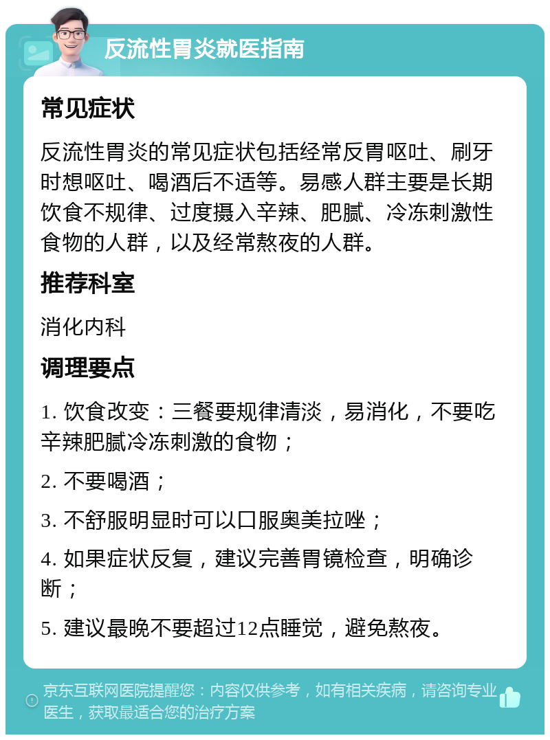 反流性胃炎就医指南 常见症状 反流性胃炎的常见症状包括经常反胃呕吐、刷牙时想呕吐、喝酒后不适等。易感人群主要是长期饮食不规律、过度摄入辛辣、肥腻、冷冻刺激性食物的人群，以及经常熬夜的人群。 推荐科室 消化内科 调理要点 1. 饮食改变：三餐要规律清淡，易消化，不要吃辛辣肥腻冷冻刺激的食物； 2. 不要喝酒； 3. 不舒服明显时可以口服奥美拉唑； 4. 如果症状反复，建议完善胃镜检查，明确诊断； 5. 建议最晚不要超过12点睡觉，避免熬夜。