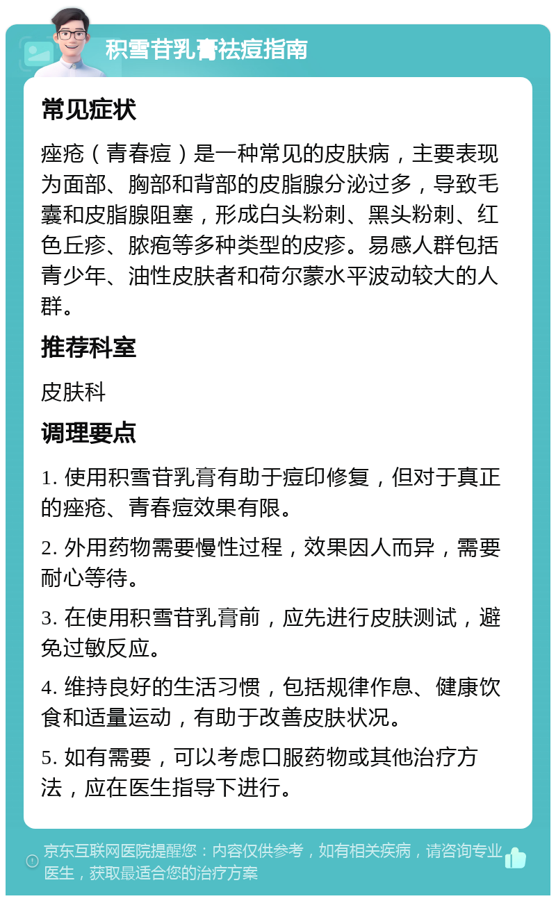 积雪苷乳膏祛痘指南 常见症状 痤疮（青春痘）是一种常见的皮肤病，主要表现为面部、胸部和背部的皮脂腺分泌过多，导致毛囊和皮脂腺阻塞，形成白头粉刺、黑头粉刺、红色丘疹、脓疱等多种类型的皮疹。易感人群包括青少年、油性皮肤者和荷尔蒙水平波动较大的人群。 推荐科室 皮肤科 调理要点 1. 使用积雪苷乳膏有助于痘印修复，但对于真正的痤疮、青春痘效果有限。 2. 外用药物需要慢性过程，效果因人而异，需要耐心等待。 3. 在使用积雪苷乳膏前，应先进行皮肤测试，避免过敏反应。 4. 维持良好的生活习惯，包括规律作息、健康饮食和适量运动，有助于改善皮肤状况。 5. 如有需要，可以考虑口服药物或其他治疗方法，应在医生指导下进行。