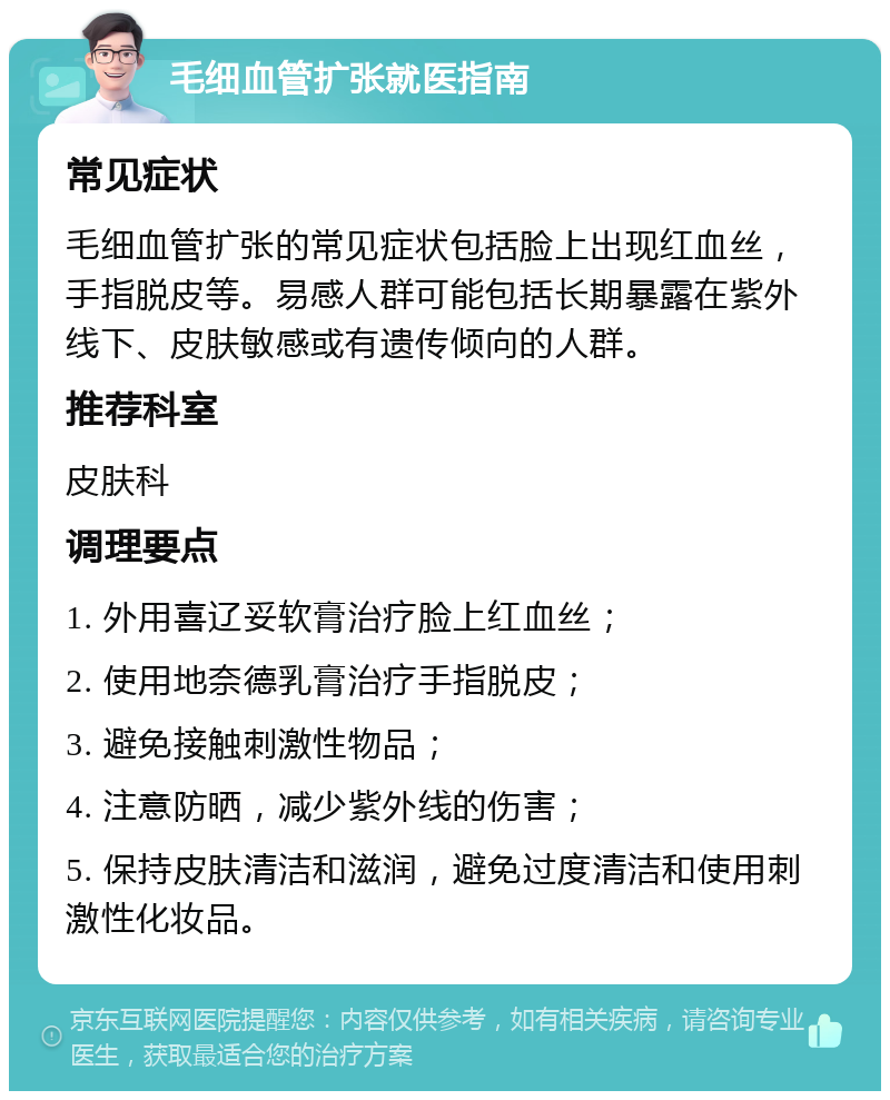 毛细血管扩张就医指南 常见症状 毛细血管扩张的常见症状包括脸上出现红血丝，手指脱皮等。易感人群可能包括长期暴露在紫外线下、皮肤敏感或有遗传倾向的人群。 推荐科室 皮肤科 调理要点 1. 外用喜辽妥软膏治疗脸上红血丝； 2. 使用地奈德乳膏治疗手指脱皮； 3. 避免接触刺激性物品； 4. 注意防晒，减少紫外线的伤害； 5. 保持皮肤清洁和滋润，避免过度清洁和使用刺激性化妆品。