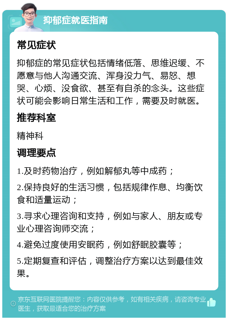 抑郁症就医指南 常见症状 抑郁症的常见症状包括情绪低落、思维迟缓、不愿意与他人沟通交流、浑身没力气、易怒、想哭、心烦、没食欲、甚至有自杀的念头。这些症状可能会影响日常生活和工作，需要及时就医。 推荐科室 精神科 调理要点 1.及时药物治疗，例如解郁丸等中成药； 2.保持良好的生活习惯，包括规律作息、均衡饮食和适量运动； 3.寻求心理咨询和支持，例如与家人、朋友或专业心理咨询师交流； 4.避免过度使用安眠药，例如舒眠胶囊等； 5.定期复查和评估，调整治疗方案以达到最佳效果。